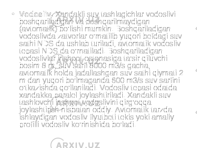 • Vodosliv. Xandakli suv tashlagichlar vodoslivi boshqariladigan va boshqarilmaydigan (avtomatik) bo’lishi mumkin. Boshqariladigan vodoslivda zatvorlar o’rnatilib yuqori befdagi suv sathi NDS da ushlab turiladi, avtomatik vodosliv tepasi NDS da o’rnatiladi. Boshqariladigan vodoslivlar inshoot ostonasiga ta’sir qiluvchi bosim 8 m, suv sarfi 8000 m3/s gacha, avtomatik holda jadallashgan suv sathi qiymati 2 m dan yuqori bo’lmaganda 600 m3/s suv sarfini o’tkazishda qo’llaniladi. Vodosliv tepasi odatda xandakka paralel joylashtiriladi. Xandakli suv tashlovchi inshoot vodoslivini qirg’oqqa joylashtirish nisbatan oddiy. Avtomatik tarzda ishlaydigan vodosliv flyutbeti tekis yoki amaliy profilli vodosliv ko’rinishida bo’ladi. 