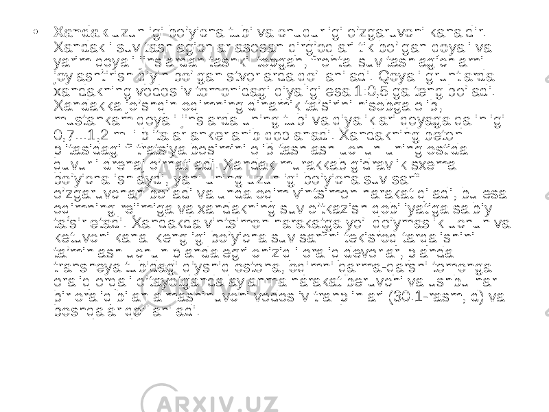 • Xandak uzunligi bo’yicha tubi va chuqurligi o’zgaruvchi kanaldir. Xandakli suv tashlagichlar asosan qirg’oqlari tik bo’lgan qoyali va yarim qoyali jinslardan tashkil topgan, frontal suv tashlagichlarni joylashtirish qiyin bo’lgan stvorlarda qo’llaniladi. Qoyali gruntlarda xandakning vodosliv tomonidagi qiyaligi esa 1:0,5 ga teng bo’ladi. Xandakka jo’shqin oqimning dinamik ta’sirini hisobga olib, mustahkam qoyali jinslarda uning tubi va qiyaliklari qoyaga qalinligi 0,7...1,2 m li plitalar ankerlanib qoplanadi. Xandakning beton plitasidagi filtratsiya bosimini olib tashlash uchun uning ostida quvurli drenaj o’rnatiladi. Xandak murakkab gidravlik sxema bo’yicha ishlaydi, yani uning uzunligi bo’yicha suv sarfi o’zgaruvchan bo’ladi va unda oqim vintsimon harakat qiladi, bu esa oqimning rejimiga va xandakning suv o’tkazish qobiliyatiga salbiy ta’sir etadi. Xandakda vintsimon harakatga yo’l qo’ymaslik uchun va ketuvchi kanal kengligi bo’yicha suv sarfini tekisroq tarqalishini ta’minlash uchun planda egri chiziqli oraliq devorlar, planda transheya tubidagi qiyshiq ostona, oqimni qarma-qarshi tomonga oraliq orqali o’tayotganda aylanma harakat beruvchi va ushbu har bir oraliq bilan almashinuvchi vodosliv tranplinlari (30.1-rasm, d) va boshqalar qo’llaniladi. 