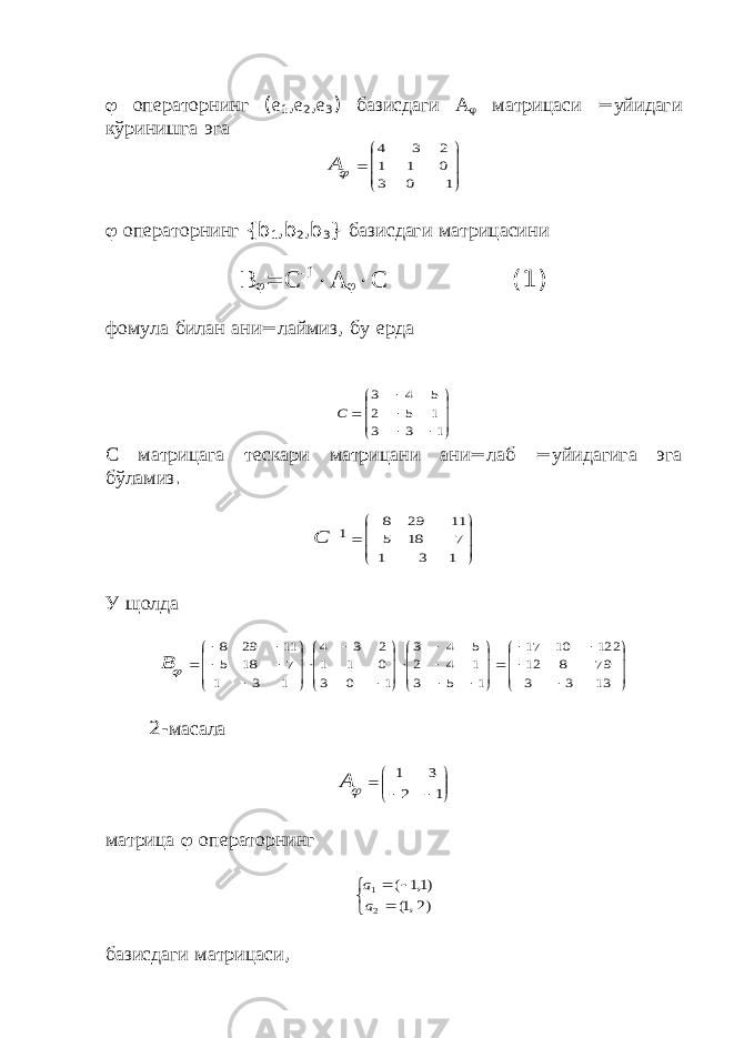  операторнинг ( е 1 , е 2 , е 3 ) базисдаги А  матрицаси = уйидаги кўринишга эга         1 0 3 0 1 1 2 3 4 А  операторнинг { b 1 , b 2 , b 3 } базисдаги матрицасини В   С -1  А   С (1) фомула билан ани = лаймиз , бу ерда            1 3 3 1 5 2 5 4 3 С С матрицага тескари матрицани ани = лаб = уйидагига эга бўламиз .              1 3 1 7 18 5 11 29 8 1 С У щолда                                            13 3 3 79 8 12 122 10 17 1 5 3 1 4 2 5 4 3 1 0 3 0 1 1 2 3 4 1 3 1 7 18 5 11 29 8 В 2- масала          1 2 3 1 А матрица  операторнинг     )2 ,1( )1,1 ( 2 1 а а базисдаги матрицаси , 