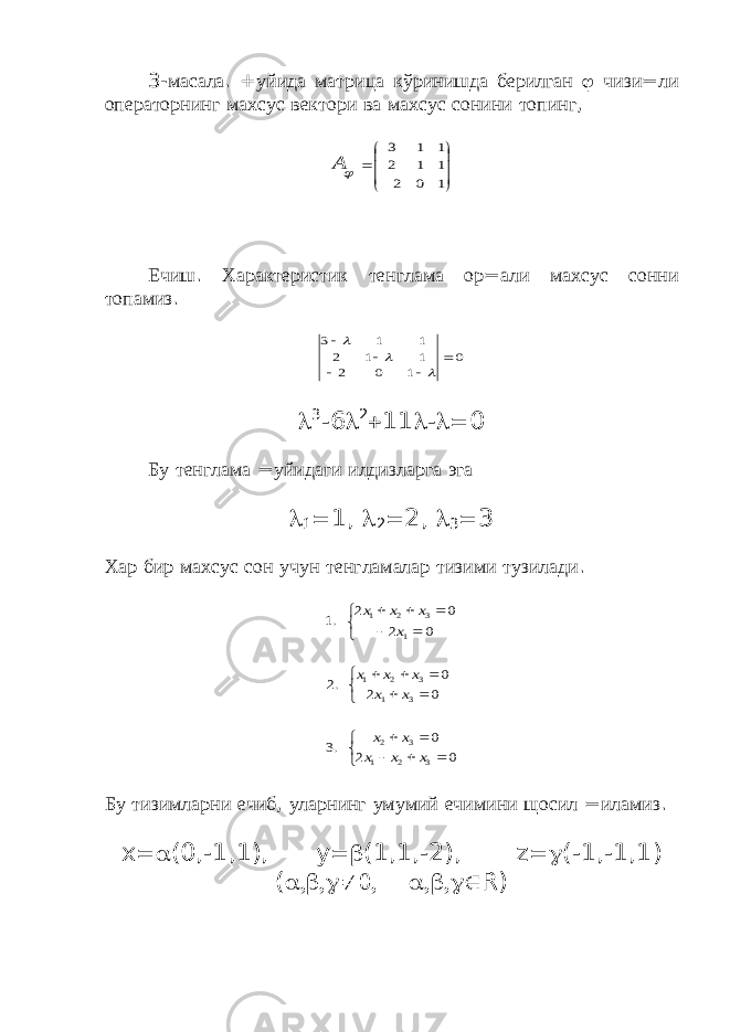 3- масала . + уйида матрица кўринишда берилган  чизи = ли операторнинг махсус вектори ва махсус сонини топинг ,        1 0 2 1 1 2 1 1 3 А Ечиш . Характеристик тенглама ор = али махсус сонни топамиз . 0 1 0 2 1 1 2 1 1 3          3 -6  2  11  -  0 Бу тенглама = уйидаги илдизларга эга  1  1,  2  2,  3  3 Хар бир махсус сон учун тенгламалар тизими тузилади .                   0 2 0 .3 0 2 0 .2 0 2 0 2 .1 3 2 1 3 2 3 1 3 2 1 1 3 2 1 х х х х х х х х х х х х х х Бу тизимларни ечиб , уларнинг умумий ечимини щосил = иламиз . x  (0,-1,1), y  (1,1,-2), z  (-1,-1,1) (   R ) 
