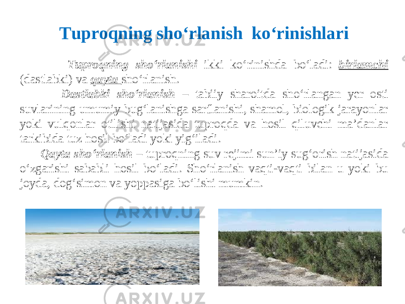  Tuproqning sho‘rlanishi ikki ko‘rinishda bo‘ladi: birlamchi (dastlabki) va qayta sho‘rlanish. Dastlabki sho‘rlanish – tabiiy sharoitda sho‘rlangan yer osti suvlarining umumiy bug‘lanishga sarflanishi, shamol, biologik jarayonlar yoki vulqonlar otilishi natijasida tuproqda va hosil qiluvchi ma’danlar tarkibida tuz hosil bo‘ladi yoki yig‘iladi. Qayta sho‘rlanish – tuproqning suv rejimi sun’iy sug‘orish natijasida o‘zgarishi sababli hosil bo‘ladi. Sho‘rlanish vaqti-vaqti bilan u yoki bu joyda, dog‘simon va yoppasiga bo‘lishi mumkin. Tuproqning sho‘rlanish ko‘rinishlari 