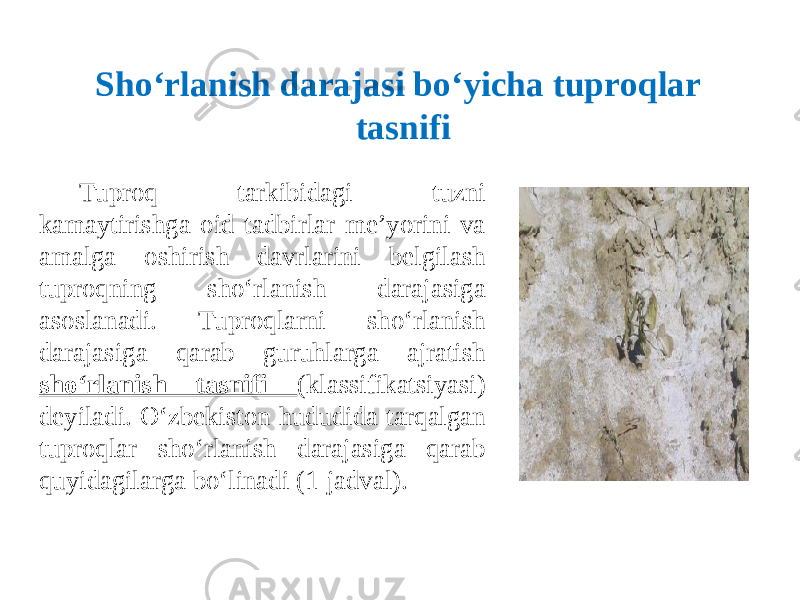 Tuproq tarkibidagi tuzni kamaytirishga oid tadbirlar me’yorini va amalga oshirish davrlarini belgilash tuproqning sho‘rlanish darajasiga asoslanadi. Tuproqlarni sho‘rlanish darajasiga qarab guruhlarga ajratish sho‘rlanish tasnifi (klassifikatsiyasi) deyiladi. O‘zbekiston hududida tarqalgan tuproqlar sho‘rlanish darajasiga qarab quyidagilarga bo‘linadi (1-jadval). Sho‘rlanish darajasi bo‘yicha tuproqlar tasnifi 