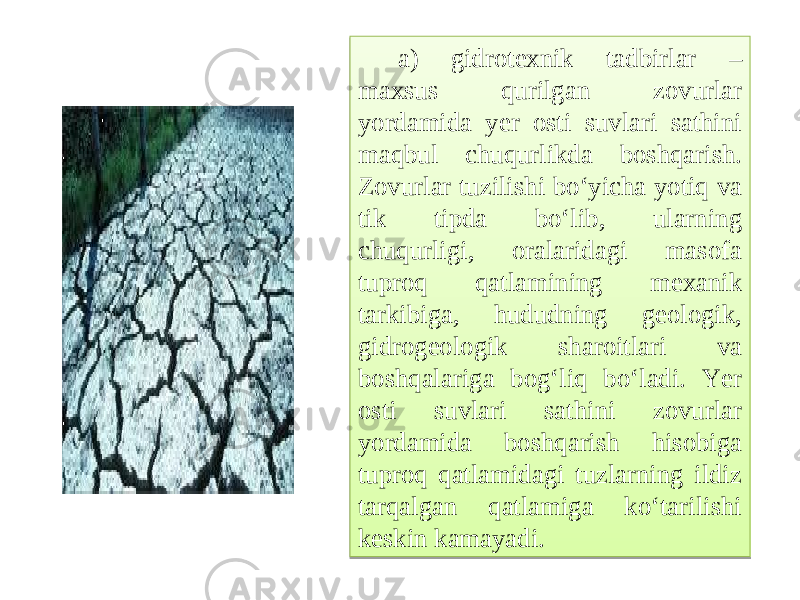 a) gidrotexnik tadbirlar – maxsus qurilgan zovurlar yordamida yer osti suvlari sathini maqbul chuqurlikda boshqarish. Zovurlar tuzilishi bo‘yicha yotiq va tik tipda bo‘lib, ularning chuqurligi, oralaridagi masofa tuproq qatlamining mexanik tarkibiga, hududning geologik, gidrogeologik sharoitlari va boshqalariga bog‘liq bo‘ladi. Yer osti suvlari sathini zovurlar yordamida boshqarish hisobiga tuproq qatlamidagi tuzlarning ildiz tarqalgan qatlamiga ko‘tarilishi keskin kamayadi.11 20 190A1314 20 43 09 21 09 09 1B07 040A08 0A08 190A1314 09 09 0605 