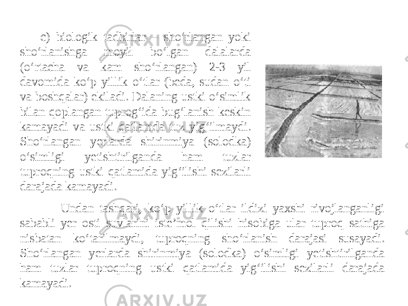 c) biologik tadbirlar – sho‘rlangan yoki sho‘rlanishga moyil bo‘lgan dalalarda (o‘rtacha va kam sho‘rlangan) 2-3 yil davomida ko‘p yillik o‘tlar (beda, sudan o‘ti va boshqalar) ekiladi. Dalaning ustki o‘simlik bilan qoplangan tuprog‘ida bug‘lanish keskin kamayadi va ustki qatlamda tuz yig‘ilmaydi. Sho‘rlangan yerlarda shirinmiya (solodka) o‘simligi yetishtirilganda ham tuzlar tuproqning ustki qatlamida yig‘ilishi sezilarli darajada kamayadi. Undan tashqari, ko‘p yillik o‘tlar ildizi yaxshi rivojlanganligi sababli yer osti suvlarini iste’mol qilishi hisobiga ular tuproq sathiga nisbatan ko‘tarilmaydi, tuproqning sho‘rlanish darajasi susayadi. Sho‘rlangan yerlarda shirinmiya (solodka) o‘simligi yetishtirilganda ham tuzlar tuproqning ustki qatlamida yig‘ilishi sezilarli darajada kamayadi. 