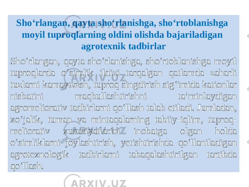 Sho‘rlangan, qayta sho‘rlanishga, sho‘rtoblanishga moyil tuproqlarning oldini olishda bajariladigan agrotexnik tadbirlar Sho‘rlangan, qayta sho‘rlanishga, sho‘rtoblanishga moyil tuproqlarda o‘simlik ildizi tarqalgan qatlamda zaharli tuzlarni kamaytirish, tuproq singdirish sig‘imida kationlar nisbatini maqbullashtirishni ta’minlaydigan agromeliorativ tadbirlarni qo‘llash talab etiladi. Jumladan, xo‘jalik, tuman va mintaqalarning tabiiy-iqlim, tuproq- meliorativ xususiyatlarini inobatga olgan holda o‘simliklarni joylashtirish, yetishtirishda qo‘llaniladigan agrotexnologik tadbirlarni tabaqalashtirilgan tartibda qo‘llash. 