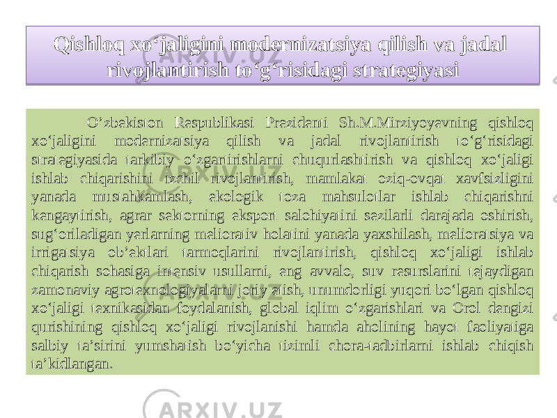 Qishloq xo‘jaligini modernizatsiya qilish va jadal rivojlantirish to‘g‘risidagi strategiyasi O’zbekiston Respublikasi Prezidenti Sh.M.Mirziyoyevning qishloq xo‘jaligini modernizatsiya qilish va jadal rivojlantirish to‘g‘risidagi strategiyasida tarkibiy o‘zgartirishlarni chuqurlashtirish va qishloq xo‘jaligi ishlab chiqarishini izchil rivojlantirish, mamlakat oziq-ovqat xavfsizligini yanada mustahkamlash, ekologik toza mahsulotlar ishlab chiqarishni kengaytirish, agrar sektorning eksport salohiyatini sezilarli darajada oshirish, sug‘oriladigan yerlarning meliorativ holatini yanada yaxshilash, melioratsiya va irrigatsiya ob’ektlari tarmoqlarini rivojlantirish, qishloq xo‘jaligi ishlab chiqarish sohasiga intensiv usullarni, eng avvalo, suv resurslarini tejaydigan zamonaviy agrotexnologiyalarni joriy etish, unumdorligi yuqori bo‘lgan qishloq xo‘jaligi texnikasidan foydalanish, global iqlim o‘zgarishlari va Orol dengizi qurishining qishloq xo‘jaligi rivojlanishi hamda aholining hayot faoliyatiga salbiy ta’sirini yumshatish bo‘yicha tizimli chora-tadbirlarni ishlab chiqish ta’kidlangan.1A 0510 