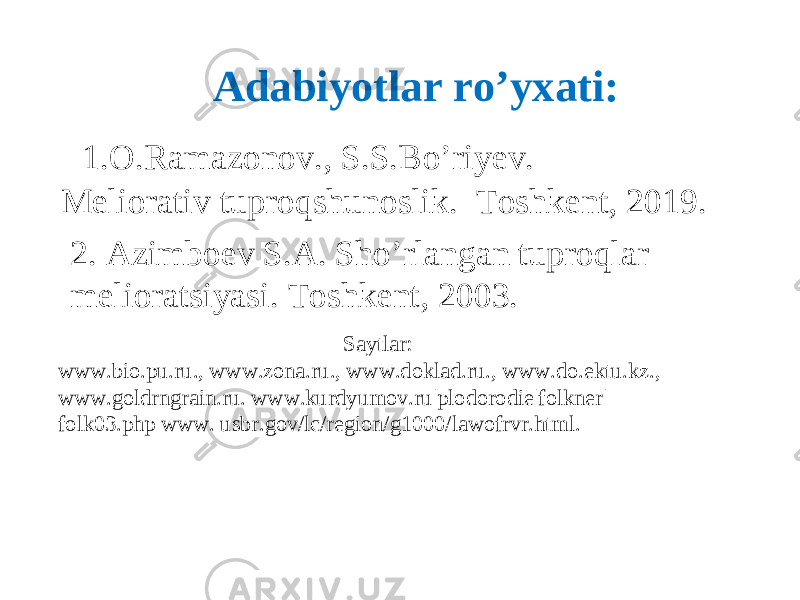 Adabiyotlar ro’yxati: 1.O.Ramazonov., S.S.B o’ riyev. Meliorativ tuproqshunoslik. Toshkent, 2019. 2. Azimboev S.A. Sho’rlangan tuproqlar melioratsiyasi. Toshkent, 2003. Saytlar: www.bio.pu.ru., www.zona.ru., www.doklad.ru., www.do.ektu.kz., www.goldrngrain.ru. www.kurdyumov.ru|plodorodie|folkner| folk03.php www. usbr.gov/lc/region/g1000/lawofrvr.html. 