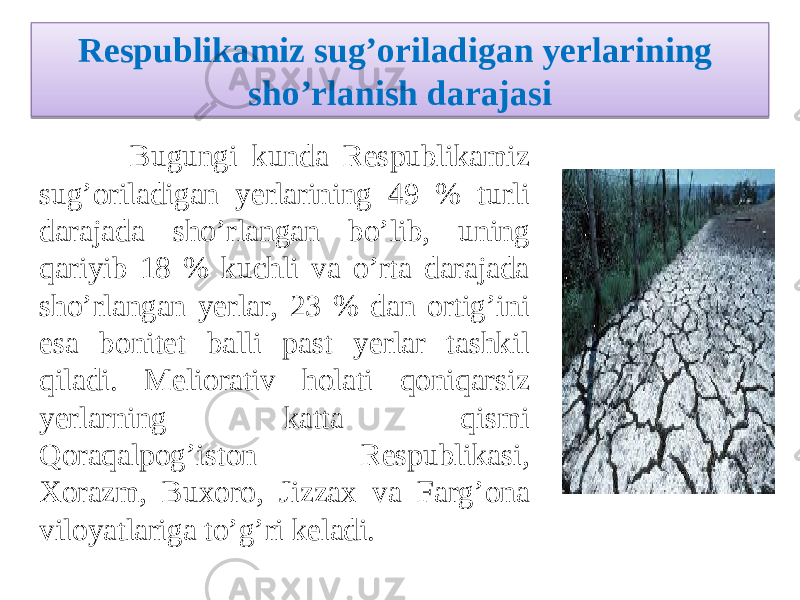 Respublikamiz sug’oriladigan yerlarining sho’rlan ish daraja si Bugungi kunda Respublikamiz sug’oriladigan yerlarining 49 % turli darajada sho’rlangan bo’lib, uning qariyib 18 % kuchli va o’rta darajada sho’rlangan yerlar, 23 % dan ortig’ini esa bonitet balli past yerlar tashkil qiladi. Meliorativ holati qoniqarsiz yerlarning katta qismi Qoraqalpog’iston Respublikasi, Xorazm, Buxoro, Jizzax va Farg’ona viloyatlariga to’g’ri keladi. 1617 12 10 1107 12 