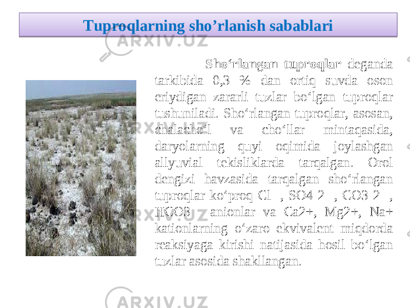 Tuproqlarning sho ’ rlanish sabablari Sho‘rlangan tuproqlar deganda tarkibida 0,3 % dan ortiq suvda oson eriydigan zararli tuzlar bo‘lgan tuproqlar tushuniladi. Sho‘rlangan tuproqlar, asosan, chalacho‘l va cho‘llar mintaqasida, daryolarning quyi oqimida joylashgan allyuvial tekisliklarda tarqalgan. Orol dengizi havzasida tarqalgan sho‘rlangan tuproqlar ko‘proq Cl- , SO4 2- , CO3 2- , H CO3 - anionlar va Сa2+, Mg2+, Na+ kationlarning o‘zaro ekvivalent miqdorda reaksiyaga kirishi natijasida hosil bo‘lgan tuzlar asosida shakllangan. 21 04 0506 1207 