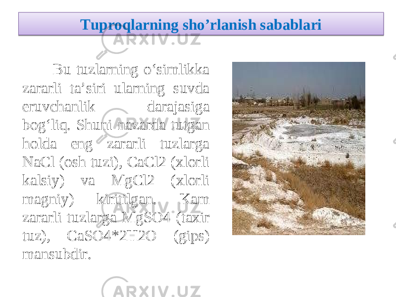 Tuproqlarning sho ’ rlanish sabablari Bu tuzlarning o‘simlikka zararli ta’siri ularning suvda eruvchanlik darajasiga bog‘liq. Shuni nazarda tutgan holda eng zararli tuzlarga NaCl (osh tuzi), CaCl2 (xlorli kalsiy) va MgCl2 (xlorli magniy) kiritilgan. Kam zararli tuzlarga MgSO4 (taxir tuz), CaSO4 * 2H2O (gips) mansubdir. 21 04 0506 