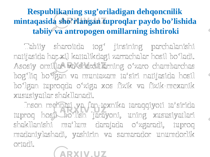 Tabiiy sharoitda tog‘ jinsining parchalanishi natijasida har xil kattalikdagi zarrachalar hosil bo‘ladi. Asosiy omillar va sharoitlarning o‘zaro chambarchas bog‘liq bo‘lgan va muntazam ta’siri natijasida hosil bo‘lgan tuproqda o‘ziga xos fizik va fizik-mexanik xususiyatlar shakllanadi. Inson mehnati va fan-texnika taraqqiyoti ta’sirida tuproq hosil bo‘lish jarayoni, uning xususiyatlari shakllanishi ma’lum darajada o‘zgaradi, tuproq madaniylashadi, yashirin va samarador unumdorlik ortadi. Respublikaning sug ’ oriladigan dehqoncnilik mintaqasida sho ’ rlangan tuproqlar paydo bo’lishida tabiiy va antropogen omillarning ishtiroki 