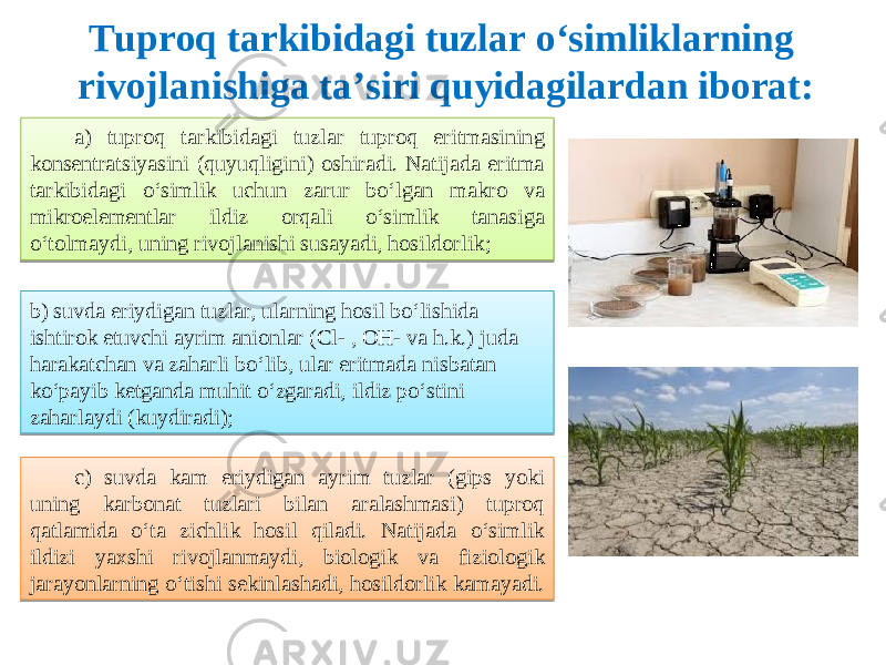 Tuproq tarkibidagi tuzlar o‘simliklarning rivojlanishiga ta’siri quyidagilardan iborat: a) tuproq tarkibidagi tuzlar tuproq eritmasining konsentratsiyasini (quyuqligini) oshiradi. Natijada eritma tarkibidagi o‘simlik uchun zarur bo‘lgan makro va mikroelementlar ildiz orqali o‘simlik tanasiga o‘tolmaydi, uning rivojlanishi susayadi, hosildorlik ; b) suvda eriydigan tuzlar, ularning hosil bo‘lishida ishtirok etuvchi ayrim anionlar (Cl- , OH- va h.k.) juda harakatchan va zaharli bo‘lib, ular eritmada nisbatan ko‘payib ketganda muhit o‘zgaradi, ildiz po‘stini zaharlaydi (kuydiradi) ; c) suvda kam eriydigan ayrim tuzlar (gips yoki uning karbonat tuzlari bilan aralashmasi) tuproq qatlamida o‘ta zichlik hosil qiladi. Natijada o‘simlik ildizi yaxshi rivojlanmaydi, biologik va fiziologik jarayonlarning o‘tishi sekinlashadi, hosildorlik kamayadi. 11380C 060A0B08 0911130607 200706130A05 0A1E 3F 0438 0708 161113110611 060A1E0E 03111611 3F 21380C 0F0B070B1B0C 1C110910 07101407 1F111311 