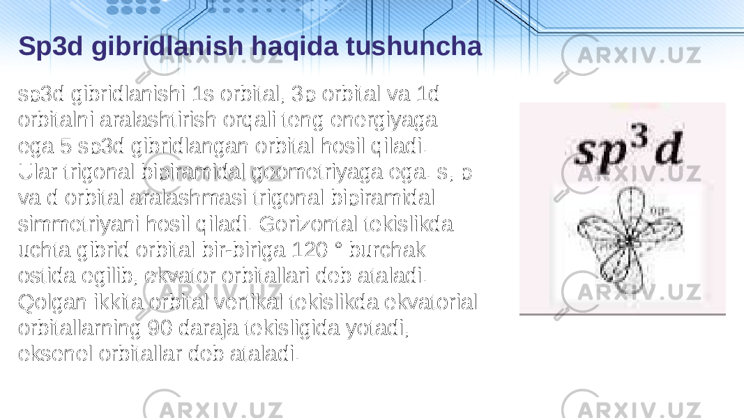 sp3d gibridlanishi 1s orbital, 3p orbital va 1d orbitalni aralashtirish orqali teng energiyaga ega 5 sp3d gibridlangan orbital hosil qiladi. Ular trigonal bipiramidal geometriyaga ega. s, p va d orbital aralashmasi trigonal bipiramidal simmetriyani hosil qiladi. Gorizontal tekislikda uchta gibrid orbital bir-biriga 120 ° burchak ostida egilib, ekvator orbitallari deb ataladi. Qolgan ikkita orbital vertikal tekislikda ekvatorial orbitallarning 90 daraja tekisligida yotadi, eksenel orbitallar deb ataladi.Sp3d gibridlanish haqida tushuncha 