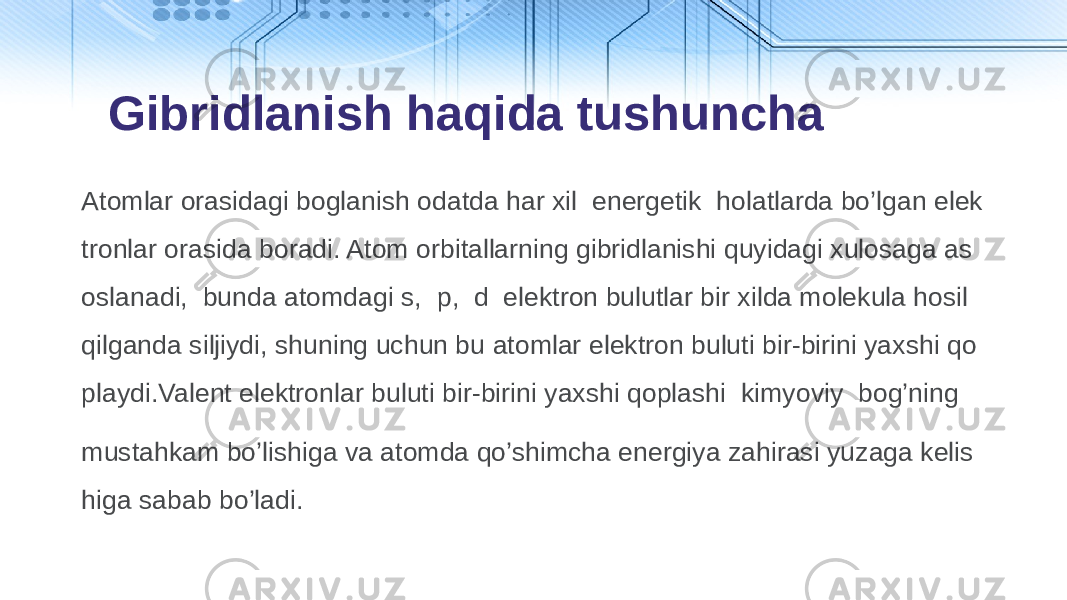 Atomlar orasidagi boglanish odatda har xil energetik holatlarda bo’lgan elek tronlar orasida boradi. Atom orbitallarning gibridlanishi quyidagi xulosaga as oslanadi, bunda atomdagi s, p, d elektron bulutlar bir xilda molekula hosil qilganda siljiydi, shuning uchun bu atomlar elektron buluti bir-birini yaxshi qo playdi.Valent elektronlar buluti bir-birini yaxshi qoplashi kimyoviy bog’ning mustahkam bo’lishiga va atomda qo’shimcha energiya zahirasi yuzaga kelis higa sabab bo’ladi. Gibridlanish haqida tushuncha 