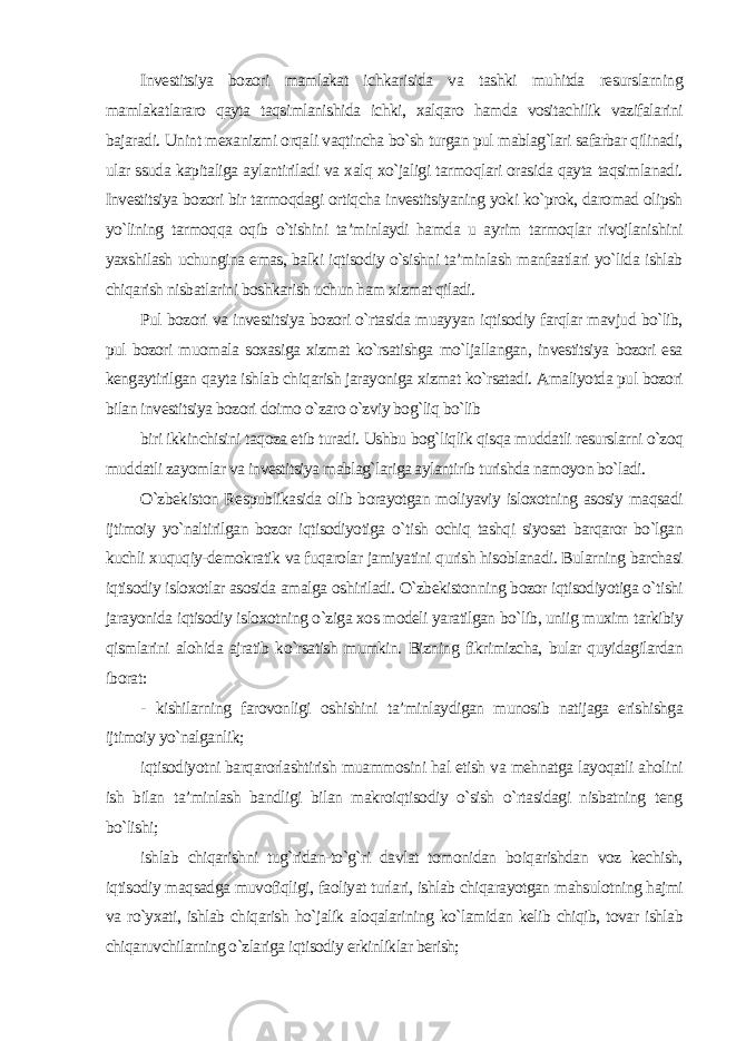 Investitsiya bozori mamlakat ichkarisida va tashki muhitda resurslarning mamlakatlararo qayta taqsimlanishida ichki, xalqaro hamda vositachilik vazifalarini bajaradi. Unint mexanizmi orqali vaqtincha bo`sh turgan pul mablag`lari safarbar qilinadi, ular ssuda kapitaliga aylantiriladi va xalq xo`jaligi tarmoqlari orasida qayta taqsimlanadi. Investitsiya bozori bir tarmoqdagi ortiqcha investitsiyaning yoki ko`prok, daromad olipsh yo`lining tarmoqqa oqib o`tishini ta’minlaydi hamda u ayrim tarmoqlar rivojlanishini yaxshilash uchungina emas, balki iqtisodiy o`sishni ta’minlash manfaatlari yo`lida ishlab chiqarish nisbatlarini boshkarish uchun ham xizmat qiladi. Pul bozori va investitsiya bozori o`rtasida muayyan iqtisodiy farqlar mavjud bo`lib, pul bozori muomala soxasiga xizmat ko`rsatishga mo`ljallangan, investitsiya bozori esa kengaytirilgan qayta ishlab chiqarish jarayoniga xizmat ko`rsatadi. Amaliyotda pul bozori bilan investitsiya bozori doimo o`zaro o`zviy bog`liq bo`lib biri ikkinchisini taqoza etib turadi. Ushbu bog`liqlik qisqa muddatli resurslarni o`zoq muddatli zayomlar va investitsiya mablag`lariga aylantirib turishda namoyon bo`ladi. O`zbekiston Respublikasida olib borayotgan moliyaviy isloxotning asosiy maqsadi ijtimoiy yo`naltirilgan bozor iqtisodiyotiga o`tish ochiq tashqi siyosat barqaror bo`lgan kuchli xuquqiy-demokratik va fuqarolar jamiyatini qurish hisoblanadi. Bularning barchasi iqtisodiy isloxotlar asosida amalga oshiriladi. O`zbekistonning bozor iqtisodiyotiga o`tishi jarayonida iqtisodiy isloxotning o`ziga xos modeli yaratilgan bo`lib, uniig muxim tarkibiy qismlarini alohida ajratib ko`rsatish mumkin. Bizning fikrimizcha, bular quyidagilardan iborat: - kishilarning farovonligi oshishini ta’minlaydigan munosib natijaga erishishga ijtimoiy yo`nalganlik; iqtisodiyotni barqarorlashtirish muammosini hal etish va mehnatga layoqatli aholini ish bilan ta’minlash bandligi bilan makroiqtisodiy o`sish o`rtasidagi nisbatning teng bo`lishi; ishlab chiqarishni tug`ridan-to`g`ri davlat tomonidan boiqarishdan voz kechish, iqtisodiy maqsadga muvofiqligi, faoliyat turlari, ishlab chiqarayotgan mahsulotning hajmi va ro`yxati, ishlab chiqarish ho`jalik aloqalarining ko`lamidan kelib chiqib, tovar ishlab chiqaruvchilarning o`zlariga iqtisodiy erkinliklar berish; 