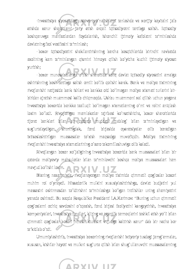 -investitsiya siyosatidagi ustuvor yo`nalishlarni tanlashda va xorijiy kapitalni jalb etishda zarur sharoitlarni joriy etish orqali iqtisodiyotni tartibga solish. Iqtisodiy boshqaruvga manfaatlardan foydalanish, ishonchli ijtimoiy kafolatni ta’minlashda davlatning faol vazifasini ta’minlash; - bozor iqtisodiyotini shakllantirishning barcha bosqichlarida birinchi navbatda axolining kam ta’minlangan qismini himoya qilish bo`yicha kuchli ijtimoiy siyosat yuritish; - bozor munosabatlariga o`tish sharoitida soliq davlat iqtisodiy siyosatini amalga oshirishning bosh tartibga solish omili bo`lib qolishi kerak. Bank va moliya tizimining rivojlanishi natijasida bank ishlari va bankka oid bo`lmagan moliya xizmati turlarini bir- biridan ajratish muammosi kelib chiqmoqda. Ushbu muammoni xal qilish uchun yagona investitsiya bozorida bankka taalluqli bo`lmagan xizmatlarning o`rni va rolini aniqlash lozim bo`ladi. Rivojlangan mamlakatlar tajribasi ko`rsatishicha, bozor sharoitlarida tijorat banklari bilan bir qatorda muddatli mablag` bilan ta’minlaydigan va sug`urtalaydigan, shuningdek, fond birjasida operatsiyalar olib boradigan ixtisoslashtirilgan muassasalar to`zish maqsadga muvofiqdir. Moliya tizimining rivojlanishi investitsiya xizmatlarining o`zaro takomillashuviga olib keladi. Rivojlangan bozor xo`jaligining investitsiya bozorida bank muassasalari bilan bir qatorda moliyaviy mahsulotlar bilan ta’minlovchi boshqa moliya muassasalari ham mavjud bo`lishi lozim. Bizning nazarimizda, rivojlanayotgan moliya tizimida qimmatli qog`ozlar bozori muhim rol o`ynaydi. Hissadorlik mulkini xususiylashtirishga, davlat budjetini pul massasini oshirmasdan to`ldirishni ta’minlashga bo`lgan intilishlar uning ahamiyatini yanada oshiradi. Bu xaqda Respublika Prezidenti I.A.Karimov: &#34;Buning uchun qimmatli qog`ozlarni ochiq savdosini o`tqazish, fond birjasi faoliyatini kengaytirish, investitsiya kompaniyalari, investitsiya fondlari, kliring va agentlik tarmoqlarini tashkil etish yo`li bilan qimmatli qog`ozlar bozori infrastrukturasini vujudga keltirish zarur&#34; deb bir necha bor ta’kidlab o`tdi. Umumiylashtirib, investitsiya bozorining rivojlanishi ixtiyoriy tusdagi jamg`armalar, xususan, kishilar hayoti va mulkni sug`urta qilish bilan shug`ullanuvchi muassasalarning 