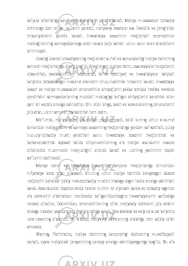 ko`plab to`zilishiga zarur shart-sharoitlarni yaratib beradi. Moliya muassasalari iqtisodiy bitimlarga doir to`lov usullarini yaratdi, moliyaviy vositalar esa likvidlik va jamg`arish imkoniyatlarini yaratib beradi. Investitsiya bozorinint rivojlanishi omonatchilar mablag`larining sarmoyadorlarga erkin tarzda oqib kelishi uchun zarur shart-sharoitlarni ta’minlaydi. Hozirgi davrda iqtisodiyotning rivojlanishi sur’ati va samaradorligi moliya tizimining samarali rivojlanishiga o`zviy bog`liq Rivojlangan moliya tizimi, operatsiyalar harajatlarini qiskartirish, tavakkalchilikni boshqarish, to`lov qobiliyati va investitsiyalar istiqboli bo`yicha ixtisoslashgan maslahat xizmatini chuqurlashtirish imkonini beradi. Investitsiya bozori va moliya muassasalari omonatchilar ehtiyojlarini yakka tartibda havfsiz ravishda qondirishni sarmoyadorlarning muddatli mablag`ga bo`lgan ehtiyojlarini kondirish bilan ayni bir vaqtda amalga oshiradilar. Shu bilan birga, axoli va korxonalarning omonatlarini jalb etish, ularni samarali joylashtirish ham lozim. Ma’lumki, moliya tizimi o`z-o`zidan rivojlanmaydi, balki buning uchun xukumat tomonidan moliya tizimi va sarmoya bozorining rivojlanishiga yordam ko`rsatilishi, qulay huquqiy-iqtisodiy muxit yaratilishi zarur. Investitsiya bozorini rivojlantirish va barkarorlashtirish siyosati ishlab chiqaruvchilarning o`z moliya resurslarini nazorat qilishlarida muammolar mavjudligini aniqlab beradi va ularning yechimini topish yo`llarini taklif etadi. Moliya tizimi va investitsiya bozorining barqaror rivojlanishiga birinchidan inflyatsiya katta ta’sir o`tkazadi. Shuning uchun moliya tizimida borayotgan isloxot natijalarini baholash ijobiy makroiqtisodiy muxitni hisobga olgan holda amalga oshirilishi kerak. Resurslardan foydalanishda narxlar muhim rol o`ynashi kerak va iqtisodiy agentlar o`z aktivlarini o`stirishdan manfaatdor bo`lganliklaridagina investitsiyalarini sarflashga harakat qiladilar. Ikkinchidan, omonatchilarning ichki moliyaviy aktivlarni jalb etishni talabga nisbatan past darajada foydalanishiga sabab, foiz stavkasi va valyuta kursi bo`yicha narx-navoning o`sishidir. Bu albatta, moliyaviy aktivlarning o`sishiga ham salbiy ta’sir etmokda. Bizning, fikrimizcha, moliya tizimining barqarorligi islohotning muvaffaqyatli borishi, qayta moliyalash jarayonining qanday amalga oshirilayotganiga bog`liq. Bu o`z 