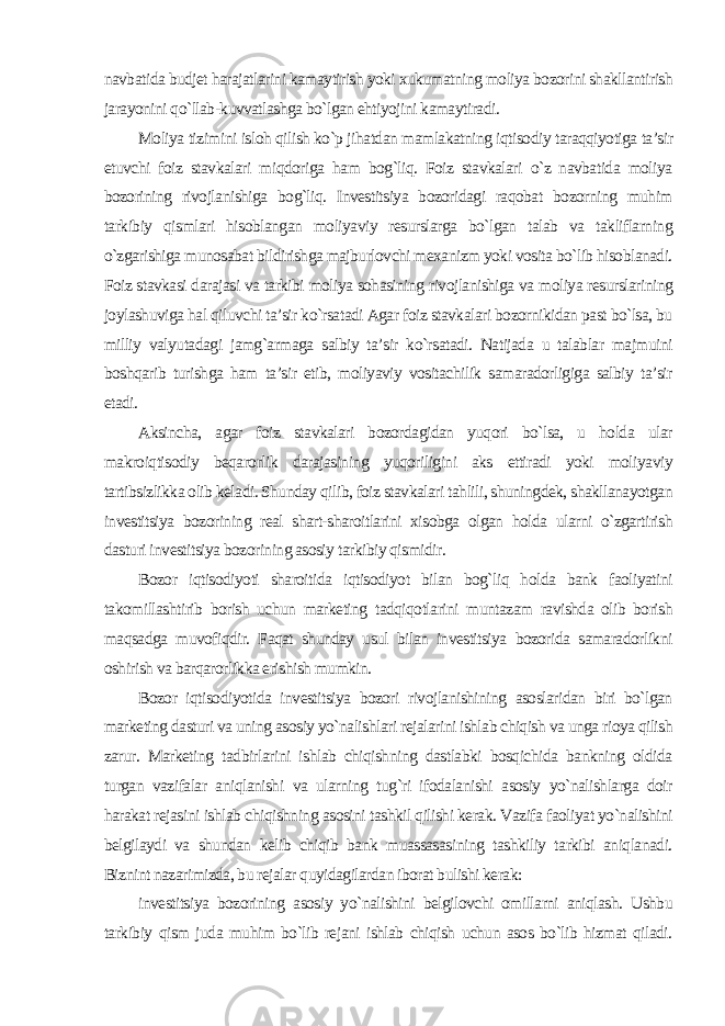 navbatida budjet harajatlarini kamaytirish yoki xukumatning moliya bozorini shakllantirish jarayonini qo`llab-kuvvatlashga bo`lgan ehtiyojini kamaytiradi. Moliya tizimini isloh qilish ko`p jihatdan mamlakatning iqtisodiy taraqqiyotiga ta’sir etuvchi foiz stavkalari miqdoriga ham bog`liq. Foiz stavkalari o`z navbatida moliya bozorining rivojlanishiga bog`liq. Investitsiya bozoridagi raqobat bozorning muhim tarkibiy qismlari hisoblangan moliyaviy resurslarga bo`lgan talab va takliflarning o`zgarishiga munosabat bildirishga majburlovchi mexanizm yoki vosita bo`lib hisoblanadi. Foiz stavkasi darajasi va tarkibi moliya sohasining rivojlanishiga va moliya resurslarining joylashuviga hal qiluvchi ta’sir ko`rsatadi Agar foiz stavkalari bozornikidan past bo`lsa, bu milliy valyutadagi jamg`armaga salbiy ta’sir ko`rsatadi. Natijada u talablar majmuini boshqarib turishga ham ta’sir etib, moliyaviy vositachilik samaradorligiga salbiy ta’sir etadi. Aksincha, agar foiz stavkalari bozordagidan yuqori bo`lsa, u holda ular makroiqtisodiy beqarorlik darajasining yuqoriligini aks ettiradi yoki moliyaviy tartibsizlikka olib keladi. Shunday qilib, foiz stavkalari tahlili, shuningdek, shakllanayotgan investitsiya bozorining real shart-sharoitlarini xisobga olgan holda ularni o`zgartirish dasturi investitsiya bozorining asosiy tarkibiy qismidir. Bozor iqtisodiyoti sharoitida iqtisodiyot bilan bog`liq holda bank faoliyatini takomillashtirib borish uchun marketing tadqiqotlarini muntazam ravishda olib borish maqsadga muvofiqdir. Faqat shunday usul bilan investitsiya bozorida samaradorlikni oshirish va barqarorlikka erishish mumkin. Bozor iqtisodiyotida investitsiya bozori rivojlanishining asoslaridan biri bo`lgan marketing dasturi va uning asosiy yo`nalishlari rejalarini ishlab chiqish va unga rioya qilish zarur. Marketing tadbirlarini ishlab chiqishning dastlabki bosqichida bankning oldida turgan vazifalar aniqlanishi va ularning tug`ri ifodalanishi asosiy yo`nalishlarga doir harakat rejasini ishlab chiqishning asosini tashkil qilishi kerak. Vazifa faoliyat yo`nalishini belgilaydi va shundan kelib chiqib bank muassasasining tashkiliy tarkibi aniqlanadi. Biznint nazarimizda, bu rejalar quyidagilardan iborat bulishi kerak: investitsiya bozorining asosiy yo`nalishini belgilovchi omillarni aniqlash. Ushbu tarkibiy qism juda muhim bo`lib rejani ishlab chiqish uchun asos bo`lib hizmat qiladi. 