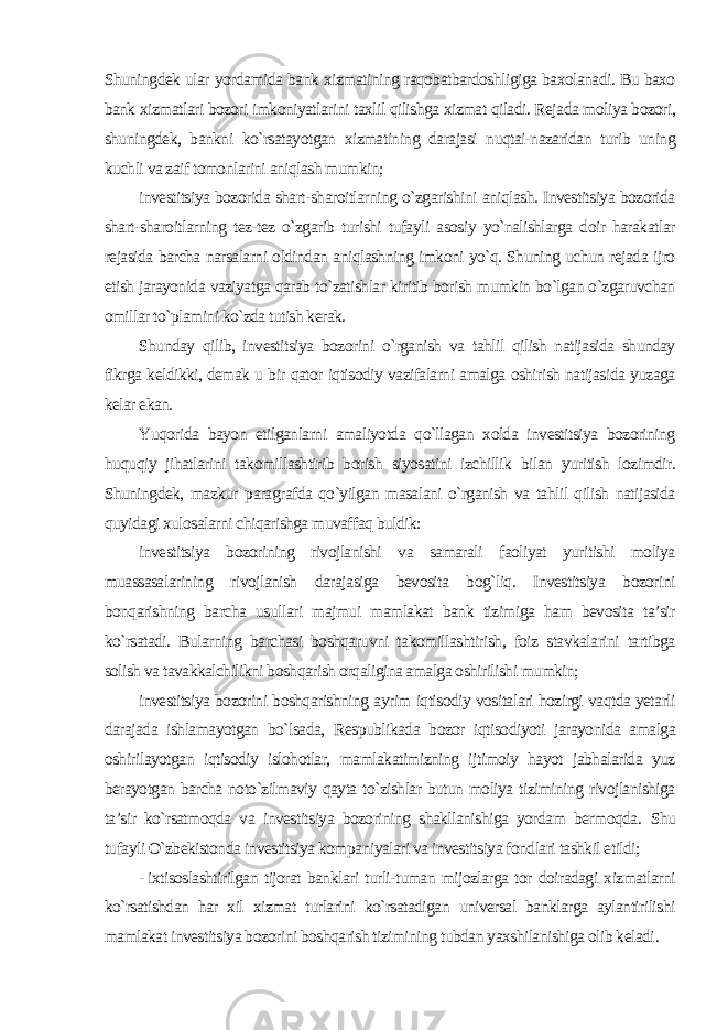 Shuningdek ular yordamida bank xizmatining raqobatbardoshligiga baxolanadi. Bu baxo bank xizmatlari bozori imkoniyatlarini taxlil qilishga xizmat qiladi. Rejada moliya bozori, shuningdek, bankni ko`rsatayotgan xizmatining darajasi nuqtai-nazaridan turib uning kuchli va zaif tomonlarini aniqlash mumkin; investitsiya bozorida shart-sharoitlarning o`zgarishini aniqlash. Investitsiya bozorida shart-sharoitlarning tez-tez o`zgarib turishi tufayli asosiy yo`nalishlarga doir harakatlar rejasida barcha narsalarni oldindan aniqlashning imkoni yo`q. Shuning uchun rejada ijro etish jarayonida vaziyatga qarab to`zatishlar kiritib borish mumkin bo`lgan o`zgaruvchan omillar to`plamini ko`zda tutish kerak. Shunday qilib, investitsiya bozorini o`rganish va tahlil qilish natijasida shunday fikrga keldikki, demak u bir qator iqtisodiy vazifalarni amalga oshirish natijasida yuzaga kelar ekan. Yuqorida bayon etilganlarni amaliyotda qo`llagan xolda investitsiya bozorining huquqiy jihatlarini takomillashtirib borish siyosatini izchillik bilan yuritish lozimdir. Shuningdek, mazkur paragrafda qo`yilgan masalani o`rganish va tahlil qilish natijasida quyidagi xulosalarni chiqarishga muvaffaq buldik: investitsiya bozorining rivojlanishi va samarali faoliyat yuritishi moliya muassasalarining rivojlanish darajasiga bevosita bog`liq. Investitsiya bozorini bonqarishning barcha usullari majmui mamlakat bank tizimiga ham bevosita ta’sir ko`rsatadi. Bularning barchasi boshqaruvni takomillashtirish, foiz stavkalarini tartibga solish va tavakkalchilikni boshqarish orqaligina amalga oshirilishi mumkin; investitsiya bozorini boshqarishning ayrim iqtisodiy vositalari hozirgi vaqtda yetarli darajada ishlamayotgan bo`lsada, Respublikada bozor iqtisodiyoti jarayonida amalga oshirilayotgan iqtisodiy islohotlar, mamlakatimizning ijtimoiy hayot jabhalarida yuz berayotgan barcha noto`zilmaviy qayta to`zishlar butun moliya tizimining rivojlanishiga ta’sir ko`rsatmoqda va investitsiya bozorining shakllanishiga yordam bermoqda. Shu tufayli O`zbekistonda investitsiya kompaniyalari va investitsiya fondlari tashkil etildi; - ixtisoslashtirilgan tijorat banklari turli-tuman mijozlarga tor doiradagi xizmatlarni ko`rsatishdan har xil xizmat turlarini ko`rsatadigan universal banklarga aylantirilishi mamlakat investitsiya bozorini boshqarish tizimining tubdan yaxshilanishiga olib keladi . 