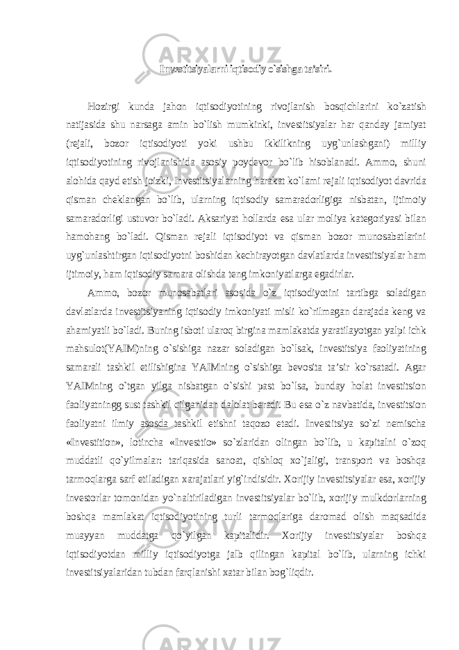 Investitsiyalarni iqtisodiy o`sishga ta’siri. Hozirgi kunda jahon iqtisodiyotining rivojlanish bosqichlarini ko`zatish natijasida shu narsaga amin bo`lish mumkinki, investitsiyalar har qanday jamiyat (rejali, bozor iqtisodiyoti yoki ushbu ikkilikning uyg`unlashgani) milliy iqtisodiyotining rivojlanishida asosiy poydevor bo`lib hisoblanadi. Ammo, shuni alohida qayd etish joizki, Investitsiyalarning harakat ko`lami rejali iqtisodiyot davrida qisman cheklangan bo`lib, ularning iqtisodiy samaradorligiga nisbatan, ijtimoiy samaradorligi ustuvor bo`ladi. Aksariyat hollarda esa ular moliya kategoriyasi bilan hamohang bo`ladi. Qisman rejali iqtisodiyot va qisman bozor munosabatlarini uyg`unlashtirgan iqtisodiyotni boshidan kechirayotgan davlatlarda investitsiyalar ham ijtimoiy, ham iqtisodiy samara olishda teng imkoniyatlarga egadirlar. Ammo, bozor munosabatlari asosida o`z iqtisodiyotini tartibga soladigan davlatlarda investitsiyaning iqtisodiy imkoniyati misli ko`rilmagan darajada keng va ahamiyatli bo`ladi. Buning isboti ularoq birgina mamlakatda yaratilayotgan yalpi ichk mahsulot(YAIM)ning o`sishiga nazar soladigan bo`lsak, investitsiya faoliyatining samarali tashkil etilishigina YAIMning o`sishiga bevosita ta’sir ko`rsatadi. Agar YAIMning o`tgan yilga nisbatgan o`sishi past bo`lsa, bunday holat investitsion faoliyatningg sust tashkil qilganidan dalolat beradi. Bu esa o`z navbatida, investitsion faoliyatni ilmiy asosda tashkil etishni taqozo etadi. Investitsiya so`zi nemischa «Investition», lotincha «Investtio» so`zlaridan olingan bo`lib, u kapitalni o`zoq muddatli qo`yilmalar: tariqasida sanoat, qishloq xo`jaligi, transport va boshqa tarmoqlarga sarf etiladigan xarajatlari yig`indisidir. Xorijiy investitsiyalar esa, xorijiy investorlar tomonidan yo`naltiriladigan investitsiyalar bo`lib, xorijiy mulkdorlarning boshqa mamlakat iqtisodiyotining turli tarmoqlariga daromad olish maqsadida muayyan muddatga qo`yilgan kapitalidir. Xorijiy investitsiyalar boshqa iqtisodiyotdan milliy iqtisodiyotga jalb qilingan kapital bo`lib, ularning ichki investitsiyalaridan tubdan farqlanishi xatar bilan bog`liqdir. 