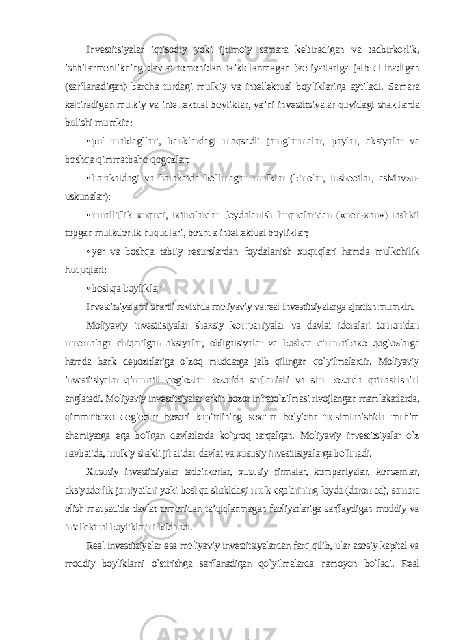 Investitsiyalar iqtisodiy yoki ijtimoiy samara keltiradigan va tadbirkorlik, ishbilarmonlikning davlat tomonidan ta’kidlanmagan faoliyatlariga jalb qilinadigan (sarflanadigan) barcha turdagi mulkiy va intellektual boyliklariga aytiladi. Samara keltiradigan mulkiy va intellektual boyliklar, ya’ni investitsiyalar quyidagi shakllarda bulishi mumkin: • pul mablag`lari, banklardagi maqsadli jamg`armalar, paylar, aksiyalar va boshqa qimmatbaho qogozlar; • harakatdagi va harakatda bo`lmagan mulklar (binolar, inshootlar, asMavzu- uskunalar); • mualliflik xuquqi, ixtirolardan foydalanish huquqlaridan («nou-xau») tashkil topgan mulkdorlik huquqlari, boshqa intellektual boyliklar; • yer va boshqa tabiiy resurslardan foydalanish xuquqlari hamda mulkchilik huquqlari; • boshqa boyliklar Investitsiyalarni shartli ravishda moliyaviy va real investitsiyalarga ajratish mumkin. Moliyaviy investitsiyalar shaxsiy kompaniyalar va davlat idoralari tomonidan muomalaga chiqarilgan aksiyalar, obligatsiyalar va boshqa qimmatbaxo qog`ozlarga hamda bank depozitlariga o`zoq muddatga jalb qilingan qo`yilmalardir. Moliyaviy investitsiyalar qimmatli qog`ozlar bozorida sarflanishi va shu bozorda qatnashishini anglatadi. Moliyaviy investitsiyalar erkin bozor infrato`zilmasi rivojlangan mamlakatlarda, qimmatbaxo qog`ozlar bozori kapitalining soxalar bo`yicha taqsimlanishida muhim ahamiyatga ega bo`lgan davlatlarda ko`proq tarqalgan. Moliyaviy investitsiyalar o`z navbatida, mulkiy shakli jihatidan davlat va xususiy investitsiyalarga bo`linadi. Xususiy investitsiyalar tadbirkorlar, xususiy firmalar, kompaniyalar, konsernlar, aksiyadorlik jamiyatlari yoki boshqa shakldagi mulk egalarining foyda (daromad), samara olish maqsadida davlat tomonidan ta’qiqlanmagan faoliyatlariga sarflaydigan moddiy va intellektual boyliklarini bildiradi. Real investitsiyalar esa moliyaviy investitsiyalardan farq qilib, ular asosiy kapital va moddiy boyliklarni o`stirishga sarflanadigan qo`yilmalarda namoyon bo`ladi. Real 