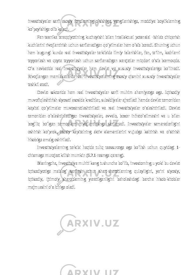 investitsiyalar sarfi asosiy fondlarning o`sishiga, yangilanishiga, moddiya boyliklarning ko`payishiga olib keladi. Fan-texnika taraqqiyotining kuchayishi bilan intellektual potensial -ishlab chiqarish kuchlarini rivojlantirish uchun sarflanadigan qo`yilmalar ham o`sib boradi. Shuning uchun ham bugungi kunda real investitsiyalar tarkibida ilmiy izlanishlar, fan, ta’lim, kadrlarni tayyorlash va qayta tayyorlash uchun sarflanadigan xarajatlar miqdori o`sib bormoqda. O`z navbatida real investitsiyalar ham davlat va xususiy investitsiyalariga bo`linadi. Rivojlangan mamlakatlarda real investitsiyalarning asosiy qismini xususiy investitsiyalar tashkil etadi. Davlat sektorida ham real investitsiyalar sarfi muhim ahamiyatga ega. Iqtisodiy muvofiqlashtirish siyosati asosida kreditlar, subsidiyalar ajratiladi hamda davlat tomonidan kapital qo`yilmalar muvozanatlashtiriladi va real investitsiyalar o`zlashtiriladi. Davlat tomonidan o`zlashtiriladigan investitsiyalar, avvalo, bozor infrato`zilmasini va u bilan bog`liq bo`lgan tarmoqlarni rivojlantirishga sarflanadi. Investitsiyalar samaradorligini oshirish ko`prok, asosiy kapitalning aktiv elementlarini vujudga keltirish va o`stirish hisobiga amalg oshiriladi. Investitsiyalarning tarkibi haqida tuliq taassurotga ega bo`lish uchun quyidagi 1- chizmaga murojaat kilish mumkin (6.2.1-rasmga qarang). Bizningcha, investitsiya muhiti keng tushuncha bo`lib, investorning u yoki bu davlat iqtisodiyotiga mablag` sarflash uchun shart-sharoitlarning qulayligini, ya’ni siyosiy, iqtisodiy, ijtimoiy sharoitlarning yaratilganligini baholashdagi barcha hisob-kitoblar majmuasini o`z ichiga oladi . 