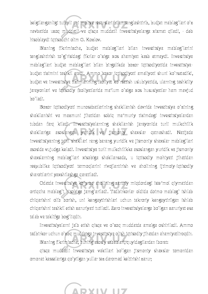 belgilanganligi tufayli uni moliya resurslari bilan tenglashtirib, budjet mablag`lari o`z navbatida uzoq muddatli va qisqa muddatli investitsiyalarga xizmat qiladi, - deb hisoblaydi iqtisodchi olim G. Kozlov. Bizning fikrimizcha, budjet mablag`lari bilan investitsiya mablag`larini tenglashtirish to`g`risidagi fikrlar o`ziga xos ahamiyat kasb etmaydi. Investitsiya mablag`lari budjet mablag`lari bilan birgalikda bozor iqtisodiyotida investitsiya- budjet tizimini tashkil etadi. Ammo bozor iqtisodiyoti amaliyoti shuni ko`rsatadiki, budjet va investitsiya tizimlarining faoliyat ko`rsatish uslubiyatida, ularning tashkiliy jarayonlari va iqtisodiy faoliyatlarida ma’lum o`ziga xos hususiyatlar ham mavjud bo`ladi. Bozor iqtisodiyoti munosabatlarining shakllanish davrida investitsiya o`zining shakllanishi va mazmuni jihatidan sobiq ma’muriy tizimdagi investitsiyalardan tubdan farq kiladi. Investitsiyalarning shakllanish jarayonida turli mulkchilik shakllariga asoslangan yuridik va jismoniy shaxslar qatnashadi. Natijada investitsiyaning turli shakllari rang-barang yuridik va jismoniy shaxslar mablag`lari asosida vujudga keladi. Investitsiya turli mulkchilikka asoslangan yuridik va jismoniy shaxslarning mablag`lari xisobiga shakllansada, u iqtisodiy mohiyati jihatidan respublika iqtisodiyoti tarmoqlarini rivojlantirish va aholining ijtimoiy-iqtisodiy sharoitlarini yaxshilashga qaratiladi. Odatda investitsiya ko`proq aholining zaruriy miqdordagi iste’mol qiymatidan ortiqcha mablag`i hisobiga jamg`ariladi. Tadbirkorlar oldida doimo mablag` ishlab chiqarishni olib borish, uni kengaytirishlari uchun takroriy kengaytirilgan ishlab chiqarishni tashkil etish zaruriyati tutiladi. Zero investitsiyalarga bo`lgan zaruriyat esa talab va taklifga bog`liqdir. Investitsiyalarni jalb etish qisqa va o`zoq muddatda amalga oshiriladi. Ammo tadbirkor uchun o`zoq muddatga investitsiya olish iqtisodiy jihatdan ahamiyatliroqdir. Bizning fikrimizcha, buning asosiy sabablari, quyidagilardan iborat: qisqa muddatli investitsiya vakillari bo`lgan jismoniy shaxslar tomonidan omonat kassalariga qo`yilgan pullar tez daromad keltirishi zarur; 
