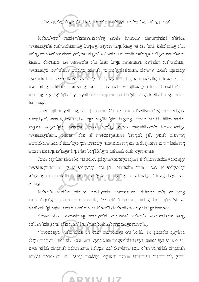 Investitsiyaning iqtisodiyotni rivojlanishidagi mohiyati va uning turlari Iqtisodiyotni modernizatsiyalashning asosiy iqtisodiy tushunchalari sifatida investitsiyalar tushunchasining bugungi xayotimizga keng va tez kirib kelishining o`zi uning mohiyati va ahamiyati, zarurligini ko`rsatib, uni ochib berishga bo`lgan zaruriyatni keltirib chiqaradi. Bu tushuncha o`zi bilan birga investitsiya loyihalari tushunchasi, investitsiya loyihalarini amalga oshirish va moliyalashtirish, ularning texnik iqtisodiy asoslanishi va ekspertizasi, loyihaviy tahlil, loyihalarning samaradorligini baxolash va monitoringi kabi bir qator yangi ko`plab tushuncha va iqtisodiy bilimlarni kashf etishi ularning bugungi iqtisodiy hayotimizda naqadar muhimligini anglab olishimizga sabab bo`lmoqda. Jahon iqtisodiyotining, shu jumladan O`zbekiston iqtisodiyotining ham kelgusi taraqqiyoti, asosan, investitsiyalarga bog`liqligini bugungi kunda har bir bilim sohibi anglab yetganligini nazarda tutsak, hozirgi kunda respublikamiz iqtisodiyotiga investitsiyalarni, xususan chet el investitsiyalarini kengrok jalb yetish ularning mamlakatimizda o`tkazilayotgan iqtisodiy isloxotlarning samarali ijrosini ta’minlashning muxim asosiga aylanganligi bilan bog`likligini tushunib olish kiyin emas. Jahon tajribasi shuni ko`rsatadiki, qulay investitsiya iqlimi shakllanmasdan va xorijiy investitsiyalarni milliy iqtisodiyotga faol jalb etmasdan turib, bozor iqtisodiyotiga o`tayotgan mamlakatlar jahon iqtisodiy xamjamiyatiga muvaffaqiyatli integratsiyalasha olmaydi. Iqtisodiy adabiyotlarda va amaliyotda &#34;investitsiya&#34; nisbatan aniq va keng qo`llanilayotgan atama hisoblansa-da, ikkinchi tomondan, uning ko`p qirraligi va ziddiyatliligi nafaqat mamlakatimiz, balki xorijiy iqtisodiy adabiyotlariga ham xos. &#34;Investitsiya&#34; atamasining mohiyatini aniqlashni iqtisodiy adabiyotlarda keng qo`llaniladigan ta’riflarni tahlil etishdan boshlash maqsadga muvofiq. &#34;Investitsiya&#34; tushunchasi bir qator ma’nolarga ega bo`lib, bu qisqacha quyilma degan ma’noni bildiradi. Yoki buni foyda olish maqsvdida aksiya, obligatsiya sotib olish, tovar ishlab chiqarish uchun zarur bo`lgan real aktivlarni sotib olish va ishlab chiqarish hamda intelektual va boshqa moddiy boyliklar uchun sarflanishi tushuniladi, ya’ni 