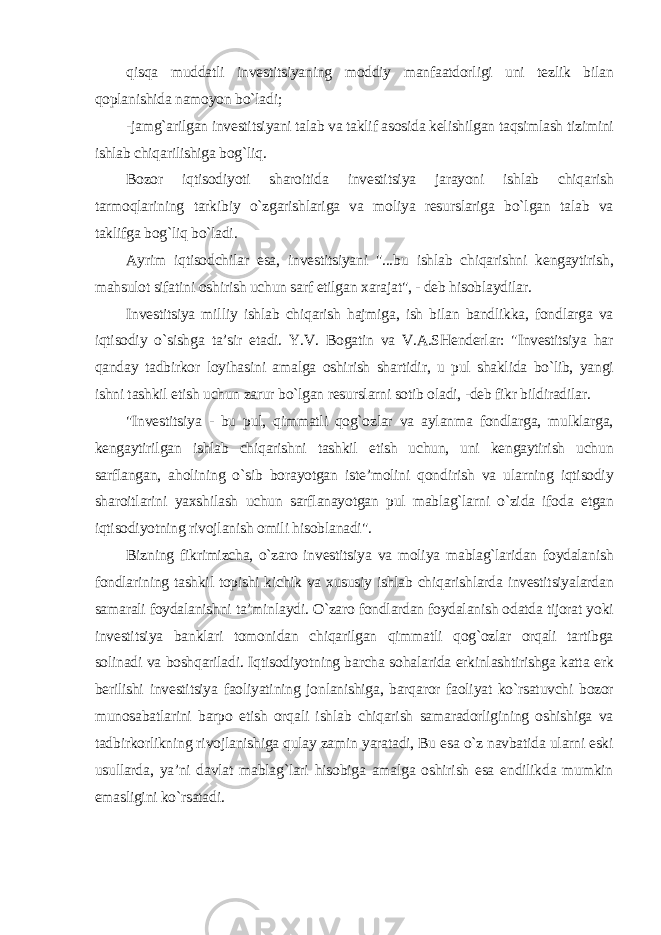 qisqa muddatli investitsiyaning moddiy manfaatdorligi uni tezlik bilan qoplanishida namoyon bo`ladi; -jamg`arilgan investitsiyani talab va taklif asosida kelishilgan taqsimlash tizimini ishlab chiqarilishiga bog`liq. Bozor iqtisodiyoti sharoitida investitsiya jarayoni ishlab chiqarish tarmoqlarining tarkibiy o`zgarishlariga va moliya resurslariga bo`lgan talab va taklifga bog`liq bo`ladi. Ayrim iqtisodchilar esa, investitsiyani &#34;...bu ishlab chiqarishni kengaytirish, mahsulot sifatini oshirish uchun sarf etilgan xarajat&#34;, - deb hisoblaydilar. Investitsiya milliy ishlab chiqarish hajmiga, ish bilan bandlikka, fondlarga va iqtisodiy o`sishga ta’sir etadi. Y.V. Bogatin va V.A.SHenderlar: &#34;Investitsiya har qanday tadbirkor loyihasini amalga oshirish shartidir, u pul shaklida bo`lib, yangi ishni tashkil etish uchun zarur bo`lgan resurslarni sotib oladi, -deb fikr bildiradilar. &#34;Investitsiya - bu pul, qimmatli qog`ozlar va aylanma fondlarga, mulklarga, kengaytirilgan ishlab chiqarishni tashkil etish uchun, uni kengaytirish uchun sarflangan, aholining o`sib borayotgan iste’molini qondirish va ularning iqtisodiy sharoitlarini yaxshilash uchun sarflanayotgan pul mablag`larni o`zida ifoda etgan iqtisodiyotning rivojlanish omili hisoblanadi&#34;. Bizning fikrimizcha, o`zaro investitsiya va moliya mablag`laridan foydalanish fondlarining tashkil topishi kichik va xususiy ishlab chiqarishlarda investitsiyalardan samarali foydalanishni ta’minlaydi. O`zaro fondlardan foydalanish odatda tijorat yoki investitsiya banklari tomonidan chiqarilgan qimmatli qog`ozlar orqali tartibga solinadi va boshqariladi. Iqtisodiyotning barcha sohalarida erkinlashtirishga katta erk berilishi investitsiya faoliyatining jonlanishiga, barqaror faoliyat ko`rsatuvchi bozor munosabatlarini barpo etish orqali ishlab chiqarish samaradorligining oshishiga va tadbirkorlikning rivojlanishiga qulay zamin yaratadi, Bu esa o`z navbatida ularni eski usullarda, ya’ni davlat mablag`lari hisobiga amalga oshirish esa endilikda mumkin emasligini ko`rsatadi. 