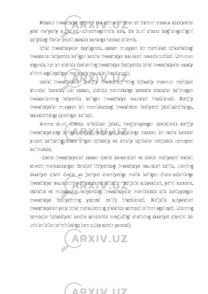 Mazkur investitsiya tizimini aks ettiruvchi biror-bir tizimni maxsus adabiyotlar yoki me’yoriy xujjatlard uchratmaganimiz bois, biz buni o`zaro bog`langanligini qo`yidagi fikrlar orqali asoslab berishga harakat qilamiz. ichki investitsiyalar deyilganda, asosan muayyan bir mamlakat ichkarisidagi investorlar ixtiyorida bo`lgan barcha investitsiya resurslari nazarda tutiladi. Umuman olganda, har bir alohida davlatning investitsiya faoliyatida ichki investitsiyalar asosiy o`rinni egallaydigan moliyaviy resurslar hisoblanadi; tashki investitsiyalar (xorijiy investorlar) ning iqtisodiy mazmun mohiyati shundan iboratki, ular asosan, alohida mamlakatga bevosita aloqador bo`lmagan investorlarning ixtiyorida bo`lgan investitsiya resurslari hisoblanadi. Xorijiy investitsiyalar muayyan bir mamlakatdagi investitsion faoliyatni jadallashtirishga, tezlashtirishga qaratilgan bo`ladi. Ammo shuni aloxida ta’kidlash joizki, rivojlanayotgan davlatlarda xorijiy investitsiyalarga bo`lgan ehtiyoj rivojlangan davlatlarga nisbatan bir necha barobar yuqori bo`lishligi bosib o`tgan iqtisodiy va amaliy tajribalar natijasida namoyon bo`lmokda; - davlat investitsiyalari asosan davlat korxonalari va davlat moliyasini tashkil etuvchi markazlashgan fondlari ihtiyoridagi investitsiya resurslari bo`lib, ularning aksariyat qismi davlat va jamiyat ahamiyatiga molik bo`lgan chora-tadbirlarga investitsiya resurslarini yo`llashda ishlatiladi; - xo`jalik subyektlari, ya’ni korxona, tashkilot va muassasalar ixtiyoridagi investitsiyalar mamlakatda olib borilayotgan investitsiya faoliyatining yadrosi bo`lib hisoblanadi. Xo`jalik subyektlari investitsiyalari yalpi ichki mahsulotning o`sishida salmoqli o`rinni egallaydi. Ularning tarmoqlar iqtisodiyoti barcha sohalarida mavjudligi aholining aksariyat qismini ish urinlari bilan ta’minlashga ham qulay zamin yaratadi ; 