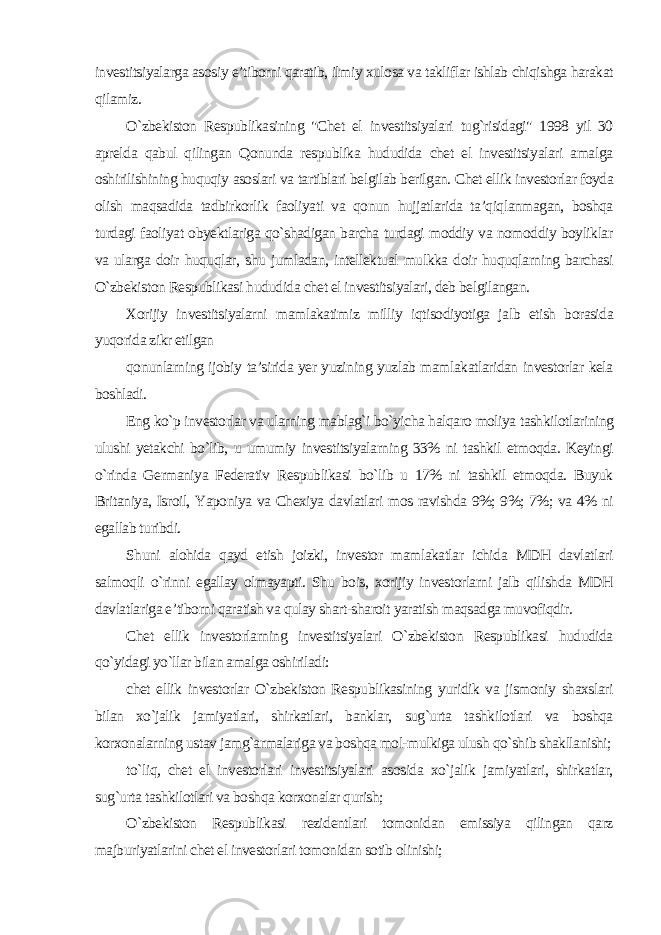 investitsiyalarga asosiy e’tiborni qaratib, ilmiy xulosa va takliflar ishlab chiqishga harakat qilamiz. O`zbekiston Respublikasining &#34;Chet el investitsiyalari tug`risidagi&#34; 1998 yil 30 aprelda qabul qilingan Qonunda respublika hududida chet el investitsiyalari amalga oshirilishining huquqiy asoslari va tartiblari belgilab berilgan. Chet ellik investorlar foyda olish maqsadida tadbirkorlik faoliyati va qonun hujjatlarida ta’qiqlanmagan, boshqa turdagi faoliyat obyektlariga qo`shadigan barcha turdagi moddiy va nomoddiy boyliklar va ularga doir huquqlar, shu jumladan, intellektual mulkka doir huquqlarning barchasi O`zbekiston Respublikasi hududida chet el investitsiyalari, deb belgilangan. Xorijiy investitsiyalarni mamlakatimiz milliy iqtisodiyotiga jalb etish borasida yuqorida zikr etilgan qonunlarning ijobiy ta’sirida yer yuzining yuzlab mamlakatlaridan investorlar kela boshladi. Eng ko`p investorlar va ularning mablag`i bo`yicha halqaro moliya tashkilotlarining ulushi yetakchi bo`lib, u umumiy investitsiyalarning 33% ni tashkil etmoqda. Keyingi o`rinda Germaniya Federativ Respublikasi bo`lib u 17% ni tashkil etmoqda. Buyuk Britaniya, Isroil, Yaponiya va Chexiya davlatlari mos ravishda 9%; 9%; 7%; va 4% ni egallab turibdi. Shuni alohida qayd etish joizki, investor mamlakatlar ichida MDH davlatlari salmoqli o`rinni egallay olmayapti. Shu bois, xorijiy investorlarni jalb qilishda MDH davlatlariga e’tiborni qaratish va qulay shart-sharoit yaratish maqsadga muvofiqdir. Chet ellik investorlarning investitsiyalari O`zbekiston Respublikasi hududida qo`yidagi yo`llar bilan amalga oshiriladi: chet ellik investorlar O`zbekiston Respublikasining yuridik va jismoniy shaxslari bilan xo`jalik jamiyatlari, shirkatlari, banklar, sug`urta tashkilotlari va boshqa korxonalarning ustav jamg`armalariga va boshqa mol-mulkiga ulush qo`shib shakllanishi; to`liq, chet el investorlari investitsiyalari asosida xo`jalik jamiyatlari, shirkatlar, sug`urta tashkilotlari va boshqa korxonalar qurish; O`zbekiston Respublikasi rezidentlari tomonidan emissiya qilingan qarz majburiyatlarini chet el investorlari tomonidan sotib olinishi; 