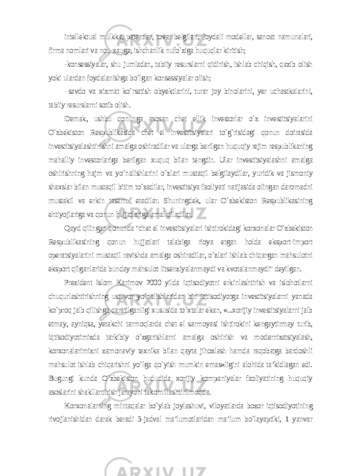 intellektual mulkka, patentlar, tovar belgilari, foydali modellar, sanoat namunalari, firma nomlari va nou-xauga, ishchanlik nufo`ziga huquqlar kiritish; -konsessiyalar, shu jumladan, tabiiy resurslarni qidirish, ishlab chiqish, qazib olish yoki ulardan foydalanishga bo`lgan konsessiyalar olish; - savdo va xizmat ko`rsatish obyektlarini, turar joy binolarini, yer uchastkalarini, tabiiy resurslarni sotib olish. Demak, ushbu qonunga asosan chet ellik investorlar o`z investitsiyalarini O`zbekiston Respublikasida chet el investitsiyalari to`g`risidagi qonun doirasida investitsiyalashtirishni amalga oshiradilar va ularga berilgan huquqiy rejim respublikaning mahalliy investorlariga berilgan xuquq bilan tengdir. Ular investitsiyalashni amalga oshirishning hajm va yo`nalishlarini o`zlari mustaqil belgilaydilar, yuridik va jismoniy shaxslar bilan mustaqil bitim to`zadilar, investitsiya faoliyati natijasida olingan daromadni mustakil va erkin tasarruf etadilar. Shuningdek, ular O`zbekiston Respublikasining ehtiyojlariga va qonun hujjatlariga amal qiladilar. Qayd qilingan qonunda &#34;chet el investitsiyalari ishtirokidagi korxonalar O`zbekiston Respublikasining qonun hujjatlari talabiga rioya etgan holda eksport-import operatsiyalarini mustaqil ravishda amalga oshiradilar, o`zlari ishlab chiqargan mahsulotni eksport qilganlarida bunday mahsulot litsenziyalanmaydi va kvotalanmaydi&#34; deyilgan. Prezident Islom Karimov 2000 yilda iqtisodiyotni erkinlashtirish va islohotlarni chuqurlashtirishning ustuvor yo`nalishlaridan biri iqtisodiyotga investitsiyalarni yanada ko`proq jalb qilishga qaratilganligi xususida to`xtalar ekan, «...xorijiy investitsiyalarni jalb etmay, ayniqsa, yetakchi tarmoqlarda chet el sarmoyasi ishtirokini kengaytirmay turib, iqtisodiyotimizda tarkibiy o`zgarishlarni amalga oshirish va modernizatsiyalash, korxonalarimizni zamonaviy texnika bilan qayta jihozlash hamda raqobatga bardoshli mahsulot ishlab chiqarishni yo`lga qo`yish mumkin emas»ligini alohida ta’kidlagan edi. Bugungi kunda O`zbekiston hududida xorijiy kompaniyalar faoliyatining huquqiy asoslarini shakllantirish jarayoni takomillashtirilmoqda. Korxonalarning mintaqalar bo`ylab joylashuvi, viloyatlarda bozor iqtisodiyotining rivojlanishidan darak beradi 3-jadval ma’lumotlaridan ma’lum bo`layaptiki, 1 yanvar 