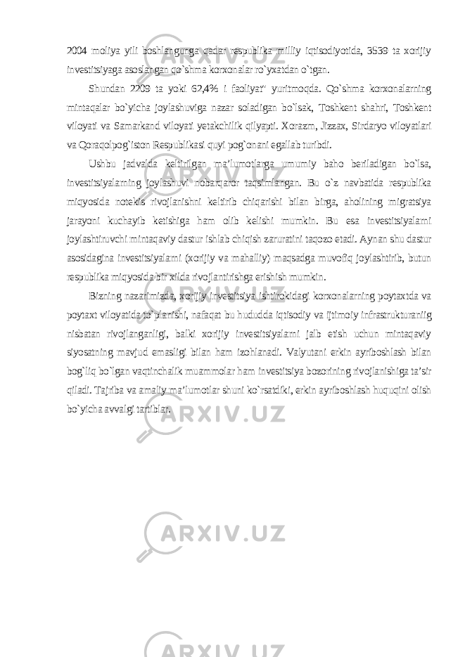 2004 moliya yili boshlangunga qadar respublika milliy iqtisodiyotida, 3539 ta xorijiy investitsiyaga asoslangan qo`shma korxonalar ro`yxatdan o`tgan. Shundan 2209 ta yoki 62,4% i faoliyat&#34; yuritmoqda. Qo`shma korxonalarning mintaqalar bo`yicha joylashuviga nazar soladigan bo`lsak, Toshkent shahri, Toshkent viloyati va Samarkand viloyati yetakchilik qilyapti. Xorazm, Jizzax, Sirdaryo viloyatlari va Qoraqolpog`iston Respublikasi quyi pog`onani egallab turibdi. Ushbu jadvalda keltirilgan ma’lumotlarga umumiy baho beriladigan bo`lsa, investitsiyalarning joylashuvi nobarqaror taqsimlangan. Bu o`z navbatida respublika miqyosida notekis rivojlanishni keltirib chiqarishi bilan birga, aholining migratsiya jarayoni kuchayib ketishiga ham olib kelishi mumkin. Bu esa investitsiyalarni joylashtiruvchi mintaqaviy dastur ishlab chiqish zaruratini taqozo etadi. Aynan shu dastur asosidagina investitsiyalarni (xorijiy va mahalliy) maqsadga muvofiq joylashtirib, butun respublika miqyosida bir xilda rivojlantirishga erishish mumkin. Bizning nazarimizda, xorijiy investitsiya ishtirokidagi korxonalarning poytaxtda va poytaxt viloyatida to`planishi, nafaqat bu hududda iqtisodiy va ijtimoiy infrastrukturaniig nisbatan rivojlanganligi, balki xorijiy investitsiyalarni jalb etish uchun mintaqaviy siyosatning mavjud emasligi bilan ham izohlanadi. Valyutani erkin ayriboshlash bilan bog`liq bo`lgan vaqtinchalik muammolar ham investitsiya bozorining rivojlanishiga ta’sir qiladi. Tajriba va amaliy ma’lumotlar shuni ko`rsatdiki, erkin ayriboshlash huquqini olish bo`yicha avvalgi tartiblar . 