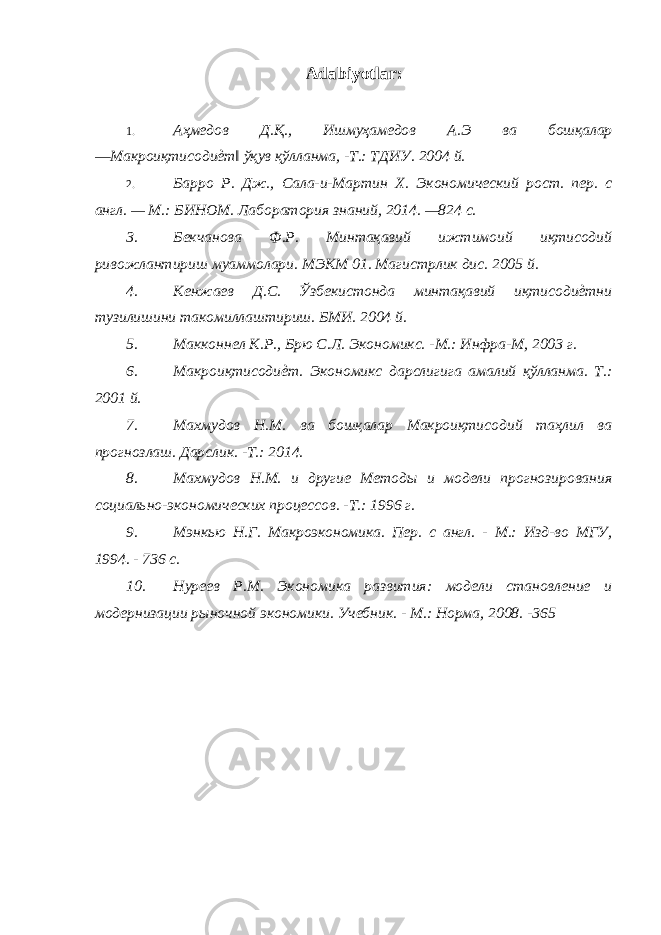 Adabiyotlar: 1. Аҳмедов Д.Қ., Ишмуҳамедов А.Э ва бошқалар ―Макроиқтисодиѐт‖ ўқув қўлланма, -Т.: ТДИУ. 2004 й. 2. Барро Р. Дж., Сала-и-Мартин X . Экономический рост. пер. с англ. — М.: БИНОМ. Лаборатория знаний, 2014. —824 с. 3. Бекчанова Ф.Р. Минтақавий ижтимоий иқтисодий ривожлантириш муаммолари. МЭКМ 01. Магистрлик дис. 2005 й. 4. Кенжаев Д.C. Ўзбекистонда минтақавий иқтисодиѐтни тузилишини такомиллаштириш. БМИ. 2004 й. 5. Макконнел К.Р., Брю С.Л. Экономикс. -М.: Инфра-М, 2003 г. 6. Макроиқтисодиѐт. Экономикс дарслигига амалий қўлланма. Т.: 2001 й. 7. Махмудов Н.М. ва бошқалар Макроиқтисодий таҳлил ва прогнозлаш. Дарслик. -Т.: 2014. 8. Махмудов Н.М. и другие Методы и модели прогнозирования социально-экономических процессов. -Т.: 1996 г. 9. Мэнкью Н.Г. Макроэкономика. Пер. с англ. - М.: Изд-во МГУ, 1994. - 736 с. 10. Нуреев Р.М. Экономика развития: модели становление и модернизации рыночной экономики. Учебник. - М.: Норма, 2008. -365 