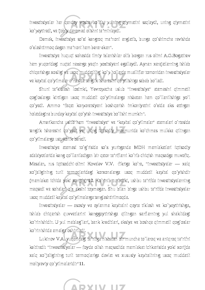 investitsiyalar har qanday vosita bo`lib, pulning qiymatini saqlaydi, uning qiymatini ko`paytiradi, va ijobiy daromad olishni ta’minlaydi. Demak, investitsiya so`zi kengroq ma’noni anglatib, bunga qo`shimcha ravishda o`zlashtirmoq degan ma’noni ham berar ekan&#34;. Investitsiya huquqi sohasida ilmiy izlanishlar olib borgan rus olimi A.G.Bogatirev ham yuqoridagi nuqtai nazarga yaqin pozitsiyani egallaydi. Aynan xarajatlarning ishlab chiqarishga xosligi va uzoq muddatliligi ko`p hollarda mualliflar tomonidan investitsiyalar va kapital qo`yilmalar o`rtasida tenglik ishorasini qo`yilishiga sabab bo`ladi. Shuni ta’kidlash lozimki, Yevropacha uslub &#34;investitsiya&#34; atamasini qimmatli qog`ozlarga kirtilgan uzoq muddatli qo`yilmalarga nisbatan ham qo`llanilishiga yo`l qo`yadi. Ammo &#34;faqat korporatsiyani boshqarish imkoniyatini o`zida aks ettirgan holatdagina bunday kapital qo`yish investitsiya bo`lishi mumkin&#34;. Amerikancha uslub ham &#34;investitsiya&#34; va &#34;kapital qo`yilmalar&#34; atamalari o`rtasida tenglik ishorasini qo`yadi va uning iqtisodiy mazmunida ko`chmas mulkka qilingan qo`yilmalarga ustuvorlik beradi. Investitsiya atamasi to`g`risida so`z yuritganda MDH mamlakatlari iqtisodiy adabiyotlarida keng qo`llaniladigan bir qator ta’riflarni ko`rib chiqish maqsadga muvofiq. Masalan, rus iqtisodchi-olimi Kovalev V.V. -fikriga ko`ra, &#34;investitsiyalar — xalq xo`jaligining turli tarmoqlaridagi korxonalarga uzoq muddatli kapital qo`yishdir (mamlakat ichida yoki xorijda)&#34;10. Ko`rinib turibdiki, ushbu ta’rifda investitsiyalarning maqsadi va sohalari o`z aksini topmagan. Shu bilan birga ushbu ta’rifda investitsiyalar uzoq muddatli kapital qo`yilmalarga tenglashtirilmoqda. Investitsiyalar — asosiy va aylanma kapitalni qayta tiklash va ko`paytirishga, ishlab chiqarish quvvatlarini kenggaytirishga qilingan sarflarning pul shaklidagi ko`rinishidir. U pul mablag`lari, bank kreditlari, aksiya va boshqa qimmatli qog`ozlar ko`rinishida amalga oshiriladi. Lukinov V.A. yuqoridagi ta’rifga nisbatan bir muncha to`laroq va aniqroq ta’rifni keltiradi: &#34;investitsiyalar — foyda olish maqsadida mamlakat ichkarisida yoki xorijda xalq xo`jaligining turli tarmoqlariga davlat va xususiy kapitalining uzoq muddatli moliyaviy qo`yilmalaridir&#34;11. 