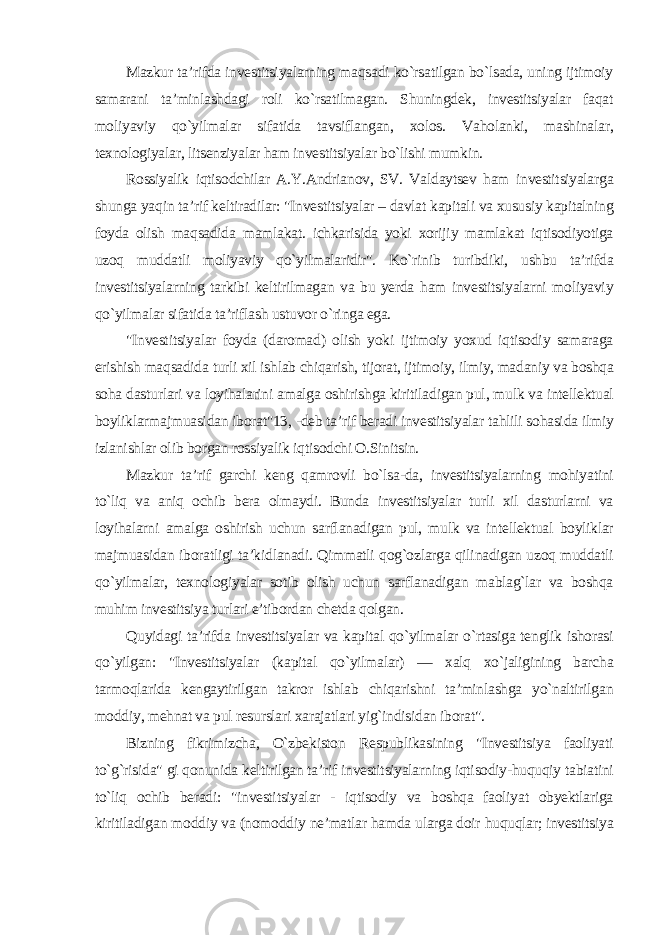 Mazkur ta’rifda investitsiyalarning maqsadi ko`rsatilgan bo`lsada, uning ijtimoiy samarani ta’minlashdagi roli ko`rsatilmagan. Shuningdek, investitsiyalar faqat moliyaviy qo`yilmalar sifatida tavsiflangan, xolos. Vaholanki, mashinalar, texnologiyalar, litsenziyalar ham investitsiyalar bo`lishi mumkin. Rossiyalik iqtisodchilar A.Y.Andrianov, SV. Valdaytsev ham investitsiyalarga shunga yaqin ta’rif keltiradilar: &#34;Investitsiyalar – davlat kapitali va xususiy kapitalning foyda olish maqsadida mamlakat. ichkarisida yoki xorijiy mamlakat iqtisodiyotiga uzoq muddatli moliyaviy qo`yilmalaridir&#34;. Ko`rinib turibdiki, ushbu ta’rifda investitsiyalarning tarkibi keltirilmagan va bu yerda ham investitsiyalarni moliyaviy qo`yilmalar sifatida ta’riflash ustuvor o`ringa ega. &#34;Investitsiyalar foyda (daromad) olish yoki ijtimoiy yoxud iqtisodiy samaraga erishish maqsadida turli xil ishlab chiqarish, tijorat, ijtimoiy, ilmiy, madaniy va boshqa soha dasturlari va loyihalarini amalga oshirishga kiritiladigan pul, mulk va intellektual boyliklarmajmuasidan iborat&#34;13, -deb ta’rif beradi investitsiyalar tahlili sohasida ilmiy izlanishlar olib borgan rossiyalik iqtisodchi O.Sinitsin. Mazkur ta’rif garchi keng qamrovli bo`lsa-da, investitsiyalarning mohiyatini to`liq va aniq ochib bera olmaydi. Bunda investitsiyalar turli xil dasturlarni va loyihalarni amalga oshirish uchun sarflanadigan pul, mulk va intellektual boyliklar majmuasidan iboratligi ta’kidlanadi. Qimmatli qog`ozlarga qilinadigan uzoq muddatli qo`yilmalar, texnologiyalar sotib olish uchun sarflanadigan mablag`lar va boshqa muhim investitsiya turlari e’tibordan chetda qolgan. Quyidagi ta’rifda investitsiyalar va kapital qo`yilmalar o`rtasiga tenglik ishorasi qo`yilgan: &#34;Investitsiyalar (kapital qo`yilmalar) — xalq xo`jaligining barcha tarmoqlarida kengaytirilgan takror ishlab chiqarishni ta’minlashga yo`naltirilgan moddiy, mehnat va pul resurslari xarajatlari yig`indisidan iborat&#34;. Bizning fikrimizcha, O`zbekiston Respublikasining &#34;Investitsiya faoliyati to`g`risida&#34; gi qonunida keltirilgan ta’rif investitsiyalarning iqtisodiy-huquqiy tabiatini to`liq ochib beradi: &#34;investitsiyalar - iqtisodiy va boshqa faoliyat obyektlariga kiritiladigan moddiy va (nomoddiy ne’matlar hamda ularga doir huquqlar; investitsiya 