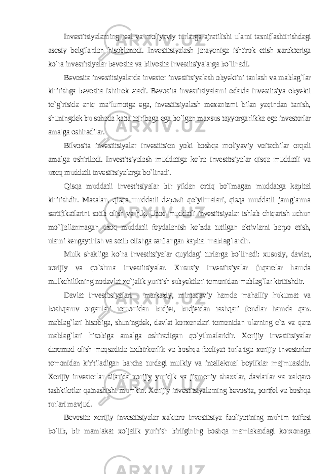 Investitsiyalarning real va moliyaviy turlarga ajratilishi ularni tasniflashtirishdagi asosiy belgilardan hisoblanadi. Investitsiyalash jarayoniga ishtirok etish xarakteriga ko`ra investitsiyalar bevosita va bilvosita investitsiyalarga bo`linadi. Bevosita investitsiyalarda investor investitsiyalash obyektini tanlash va mablag`lar kiritishga bevosita ishtirok etadi. Bevosita investitsiyalarni odatda investitsiya obyekti to`g`risida aniq ma’lumotga ega, investitsiyalash mexanizmi bilan yaqindan tanish, shuningdek bu sohada katta tajribaga ega bo`lgan maxsus tayyorgarlikka ega investorlar amalga oshiradilar. Bilvosita investitsiyalar investitsion yoki boshqa moliyaviy voitachilar orqali amalga oshiriladi. Investitsiyalash muddatiga ko`ra investitsiyalar qisqa muddatli va uzoq muddatli investitsiyalarga bo`linadi. Qisqa muddatli investitsiyalar bir yildan ortiq bo`lmagan muddatga kapital kiritishdir. Masalan, qisqa muddatli depozit qo`yilmalari, qisqa muddatli jamg`arma sertifikatlarini sotib olish va h.k. Uzoq muddatli investitsiyalar ishlab chiqarish uchun mo`ljallanmagan uzoq muddatli foydalanish ko`zda tutilgan aktivlarni barpo etish, ularni kengaytirish va sotib olishga sarflangan kapital mablag`lardir. Mulk shakliga ko`ra investitsiyalar quyidagi turlarga bo`linadi: xususiy, davlat, xorijiy va qo`shma investitsiyalar. Xususiy investitsiyalar fuqarolar hamda mulkchilikning nodavlat xo`jalik yuritish subyektlari tomonidan mablag`lar kiritishdir. Davlat investitsiyalari - markaziy, mintaqaviy hamda mahalliy hukumat va boshqaruv organlari tomonidan budjet, budjetdan tashqari fondlar hamda qarz mablag`lari hisobiga, shuningdek, davlat korxonalari tomonidan ularning o`z va qarz mablag`lari hisobiga amalga oshiradigan qo`yilmalaridir. Xorijiy investitsiyalar daromad olish maqsadida tadbirkorlik va boshqa faoliyat turlariga xorijiy investorlar tomonidan kiritiladigan barcha turdagi mulkiy va intellektual boyliklar majmuasidir. Xorijiy investorlar sifatida xorijiy yuridik va jismoniy shaxslar, davlatlar va xalqaro tashkilotlar qatnashishi mumkin. Xorijiy investitsiyalarning bevosita, portfel va boshqa turlari mavjud. Bevosita xorijiy investitsiyalar xalqaro investitsiya faoliyatining muhim toifasi bo`lib, bir mamlakat xo`jalik yuritish birligining boshqa mamlakatdagi korxonaga 