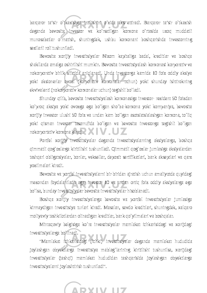 barqaror ta’sir o`tkazishga intilishini o`zida aks ettiradi. Barqaror ta’sir o`tkazish deganda bevosita investor va ko`rsatilgan korxona o`rtasida uzoq muddatli munosabatlar o`rnatish, shuningdek, ushbu korxonani boshqarishda investorning sezilarli roli tushuniladi. Bevosita xorijiy investitsiyalar Nizom kapitaliga badal, kreditlar va boshqa shakllarda amalga oshirilishi mumkin. Bevosita investitsiyalash korxonasi korporativ va nokorporativ birlik sifatida aniqlanadi. Unda investorga kamida 10 foiz oddiy aksiya yoki aksionerlar ovozi (korporativ korxonalar uchun) yoki shunday ishtirokning ekvivalenti (nokorporativ korxonalar uchun) tegishli bo`ladi. Shunday qilib, bevosita investitsiyalash korxonasiga investor- rezident 50 foizdan ko`proq aksiya yoki ovozga ega bo`lgan sho`ba-korxona yoki kompaniya, bevosita xorijiy investor ulushi 50 foiz va undan kam bo`lgan asotsiatsialashgan korxona, to`liq yoki qisman investor tasarrufida bo`lgan va bevosita investorga tegishli bo`lgan nokorportativ korxona kiradi. Portfel xorijiy investitsiyalar deganda investitsiyalarning aksiyalarga, boshqa qimmatli qog`ozlarga kiritilishi tushuniladi. Qimmatli qog`ozlar jumlasiga aksiyalardan tashqari obligatsiyalar, bonlar, veksellar, depozit sertifikatlari, bank akseptlari va qarz yozilmalari kiradi. Bevosita va portfel investitsiyalarni bir-biridan ajratish uchun amaliyotda quyidagi mezondan foydalaniladi: agar investor 10 va undan ortiq foiz oddiy aksiyalarga ega bo`lsa, bunday investitsiyalar bevosita investitsiyalar hisoblanadi. Boshqa xorijiy investitsiyalarga bevosita va portfel investitsiyalar jumlasiga kirmaydigan investitsiya turlari kiradi. Masalan, savdo kreditlari, shuningdek, xalqaro moliyaviy tashkilotlardan olinadigan kreditlar, bank qo`yilmalari va boshqalar. Mintaqaviy belgisiga ko`ra investitsiyalar mamlakat ichkarisidagi va xorijdagi investitsiyalarga bo`linadi. &#34;Mamlakat ichkarisidagi (ichki) investitsiyalar deganda mamlakat hududida joylashgan obyektlarga investitsiya mablag`larining kiritilishi tushunilsa, xorijdagi investitsiyalar (tashqi) mamlakat hududidan tashqarisida joylashgan obyektlarga investitsiyalarni joylashtirish tushuniladi&#34;. 