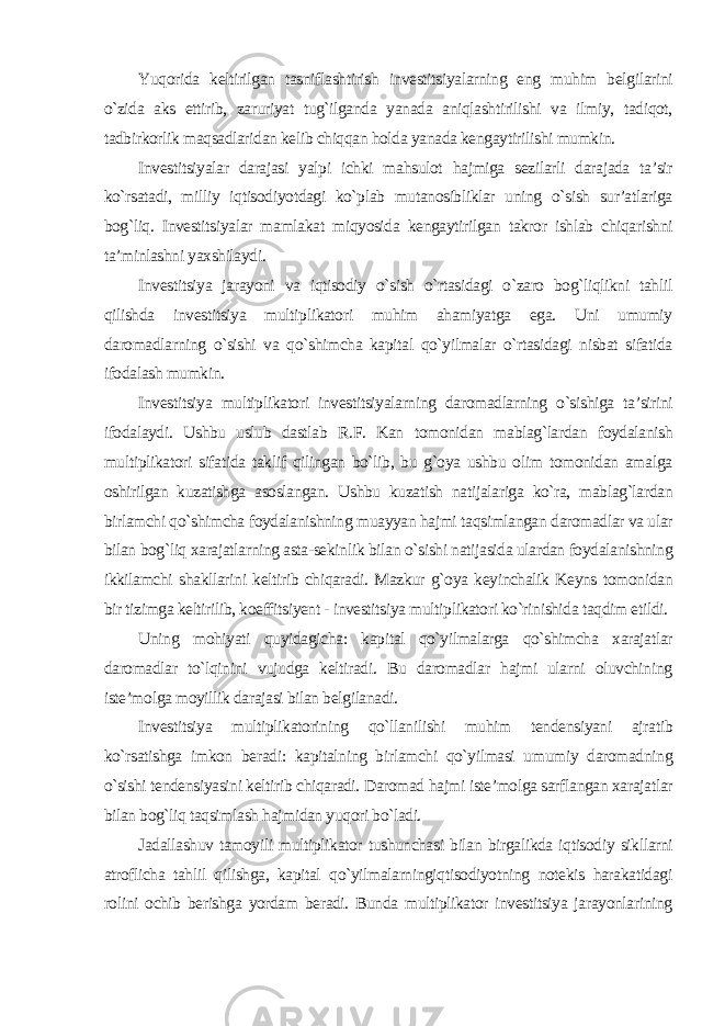 Yuqorida keltirilgan tasniflashtirish investitsiyalarning eng muhim belgilarini o`zida aks ettirib, zaruriyat tug`ilganda yanada aniqlashtirilishi va ilmiy, tadiqot, tadbirkorlik maqsadlaridan kelib chiqqan holda yanada kengaytirilishi mumkin. Investitsiyalar darajasi yalpi ichki mahsulot hajmiga sezilarli darajada ta’sir ko`rsatadi, milliy iqtisodiyotdagi ko`plab mutanosibliklar uning o`sish sur’atlariga bog`liq. Investitsiyalar mamlakat miqyosida kengaytirilgan takror ishlab chiqarishni ta’minlashni yaxshilaydi. Investitsiya jarayoni va iqtisodiy o`sish o`rtasidagi o`zaro bog`liqlikni tahlil qilishda investitsiya multiplikatori muhim ahamiyatga ega. Uni umumiy daromadlarning o`sishi va qo`shimcha kapital qo`yilmalar o`rtasidagi nisbat sifatida ifodalash mumkin. Investitsiya multiplikatori investitsiyalarning daromadlarning o`sishiga ta’sirini ifodalaydi. Ushbu uslub dastlab R.F. Kan tomonidan mablag`lardan foydalanish multiplikatori sifatida taklif qilingan bo`lib, bu g`oya ushbu olim tomonidan amalga oshirilgan kuzatishga asoslangan. Ushbu kuzatish natijalariga ko`ra, mablag`lardan birlamchi qo`shimcha foydalanishning muayyan hajmi taqsimlangan daromadlar va ular bilan bog`liq xarajatlarning asta-sekinlik bilan o`sishi natijasida ulardan foydalanishning ikkilamchi shakllarini keltirib chiqaradi. Mazkur g`oya keyinchalik Keyns tomonidan bir tizimga keltirilib, koeffitsiyent - investitsiya multiplikatori ko`rinishida taqdim etildi. Uning mohiyati quyidagicha: kapital qo`yilmalarga qo`shimcha xarajatlar daromadlar to`lqinini vujudga keltiradi. Bu daromadlar hajmi ularni oluvchining iste’molga moyillik darajasi bilan belgilanadi. Investitsiya multiplikatorining qo`llanilishi muhim tendensiyani ajratib ko`rsatishga imkon beradi: kapitalning birlamchi qo`yilmasi umumiy daromadning o`sishi tendensiyasini keltirib chiqaradi. Daromad hajmi iste’molga sarflangan xarajatlar bilan bog`liq taqsimlash hajmidan yuqori bo`ladi. Jadallashuv tamoyili multiplikator tushunchasi bilan birgalikda iqtisodiy sikllarni atroflicha tahlil qilishga, kapital qo`yilmalarningiqtisodiyotning notekis harakatidagi rolini ochib berishga yordam beradi. Bunda multiplikator investitsiya jarayonlarining 