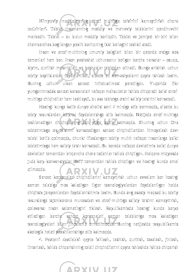 Kimyoviy moddalarning atrof muhitga ta&#39;sirini kamaytirish chora tadbirlari. Tabiat insonlarning moddiy va ma&#39;naviy talablarini qondiruvchi manbadir. Tabiat – bu butun moddiy borliqdir. Tabiat va jamiyat bir-biri bilan chambarchas bog&#39;langan yaxlit borliqning ikki bo&#39;lagini tashkil etadi. Inson va atrof-muhitning umumiy belgilari bilan bir qatorda o&#39;ziga xos tomonlari ham bor. Inson yashashai uchunzarur bo&#39;lgan barcha narsalar – ozuqa, kiyim, qurilish materiallari va boshqalar tabiatdan olinadi. Bunga erishish uchun tabiiy boyliklardan foydalaniladi, albatta bu xomashyolarni qayta ishlash lozim. Buning uchun ulkan sanoat infratuzilmasi yaratilgan. Yuqorida fikr yurtganimizdek sanoat karxonalari nafaqat mahsulotlar ishlab chiqaradi balki atrof- muhitga chiqindilar ham tashlaydi, bu esa tabiatga o&#39;zini salbiy ta&#39;sirini ko&#39;rsatadi. Hozirgi kunga kelib dunyo aholisi soni 7 mlrdga etib bormoqda, albatta bu tabiy resurslardan ko&#39;proq foydalanishga olib kelmoqda. Natijada atrof-muhitga tashlanadigan chiqindilar yildan yilga oshib ketmoqda. Shuning uchun Ona tabiatimizga o&#39;z ta&#39;sirini ko&#39;rsatadigan sanoat chiqindilaridan himoyalash davr talabi bo&#39;lib qolmoqda, chunki ifloslangan tabiiy muhit nafaqat insonlarga balki tabiatimizga ham salbiy ta&#39;sir ko&#39;rsatadi. Bu borada nafaqat davlatimiz balki dunyo davlatlari tamonidan birqancha chora tadbirlar ishlab chiqilgan. Halqaro miqyosda juda ko&#39;p konvensiyalar BMT tomonidan ishlab chiqilgan va hozirgi kunda amal qilmoqda. Sanoat korxonalari chiqindilarini kamaytirish uchun avvalam bor hozirgi zamon talabiga mos keladigan ilg&#39;or texnologiyalardan foydalanilgan holda chiqitsiz jarayonlardan foydalanishimiz lozim. Bunda eng asosiy maqsad bu tabiiy resurslarga tejamkorona munosabat va atrof-muhitga salbiy ta&#39;sirni kamaytirish, qolaversa inson salomatligini tiklash. Repulikamizda hozirgi kunda barpo etiladigan barcha sanoat korxonalari zamon talablariga mos keladigan texnologiyalari bilan jihozlanib o&#39;rnatilmoqda. Buning natijasida respublikamiz ekologik holati yaxshilanishiga olib kelmoqda. 4. Paxtani dastlabki qayta ishlash , tashish, quritish, tozalash, jinlash, linterlash, ishlab chiqarishning tolali chiqindilarini qayta ishlashda ishlab chiqarish 