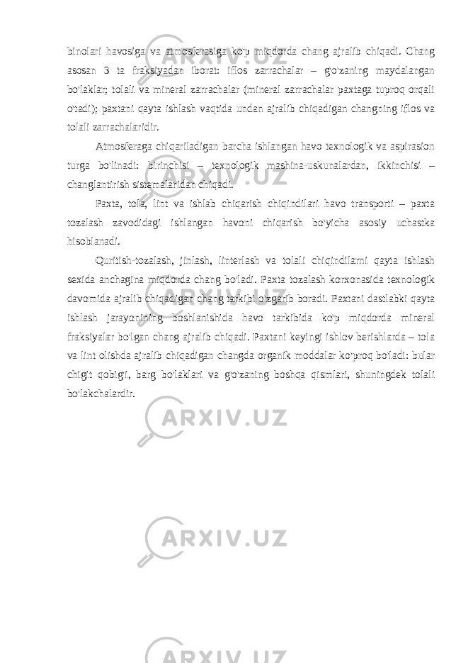 binolari havosiga va atmosferasiga ko&#39;p miqdorda chang ajralib chiqadi. Chang asosan 3 ta fraksiyadan iborat: iflos zarrachalar – g&#39;o&#39;zaning maydalangan bo&#39;laklar; tolali va mineral zarrachalar (mineral zarrachalar paxtaga tuproq orqali o&#39;tadi); paxtani qayta ishlash vaqtida undan ajralib chiqadigan changning iflos va tolali zarrachalaridir. Atmosferaga chiqariladigan barcha ishlangan havo texnologik va aspirasion turga bo&#39;linadi: birinchisi – texnologik mashina-uskunalardan, ikkinchisi – changlantirish sistemalaridan chiqadi. Paxta, tola, lint va ishlab chiqarish chiqindilari havo transporti – paxta tozalash zavodidagi ishlangan havoni chiqarish bo&#39;yicha asosiy uchastka hisoblanadi. Quritish-tozalash, jinlash, linterlash va tolali chiqindilarni qayta ishlash sexida anchagina miqdorda chang bo&#39;ladi. Paxta tozalash korxonasida texnologik davomida ajralib chiqadigan chang tarkibi o&#39;zgarib boradi. Paxtani dastlabki qayta ishlash jarayonining boshlanishida havo tarkibida ko&#39;p miqdorda mineral fraksiyalar bo&#39;lgan chang ajralib chiqadi. Paxtani keyingi ishlov berishlarda – tola va lint olishda ajralib chiqadigan changda organik moddalar ko&#39;proq bo&#39;ladi: bular chigit qobig&#39;i, barg bo&#39;laklari va g&#39;o&#39;zaning boshqa qismlari, shuningdek tolali bo&#39;lakchalardir. 