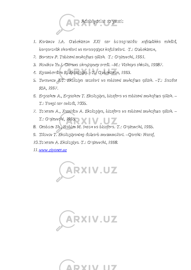 Adabiyotlar ro&#39;yxati: 1. Karimov I.A. O&#39;zbekiston XXI asr bo&#39;sag&#39;asida: xafsizlikka tahdid, barqarorlik shartlari va taraaqqiyot kafolatlari. -T.: O&#39;zbekiston, 2. Baratov P. Tabiatni muhofaza qilish. -T.: O&#39;qituvchi, 1991. 3. Novikov Yu.I. Oxrana okrujayuey sredi. –M.: Vishaya shkola, 19987. 4. Egamberdiev R. Ekologiya. –T.: O&#39;zbekiston, 1993. 5. Tursunov X.T. Ekoloiya asoslari va tabiatni muhofaza qilish. –T.: Saodat RIA, 1997. 6. Ergashev A., Ergashev T. Ekologiya, biosfera va tabiatni muhofaza qilish. – T.: Yangi asr avlodi, 2005. 7. To&#39;xtaev A., Xamidov A. Ekologiya, biosfera va tabiatni muhofaza qilish. – T.: O&#39;qituvchi, 1995. 8. Otaboev Sh., Nabiev M. Inson va biosfera.-T.: O&#39;qituvchi, 1995. 9. Tilovov T. Ekologiyaning dolzarb muammolari. –Qarshi: Nasaf, 10. To&#39;xtaev A. Ekologiya.-T.: O&#39;qituvchi, 1998. 11. www.ziyonet.uz 