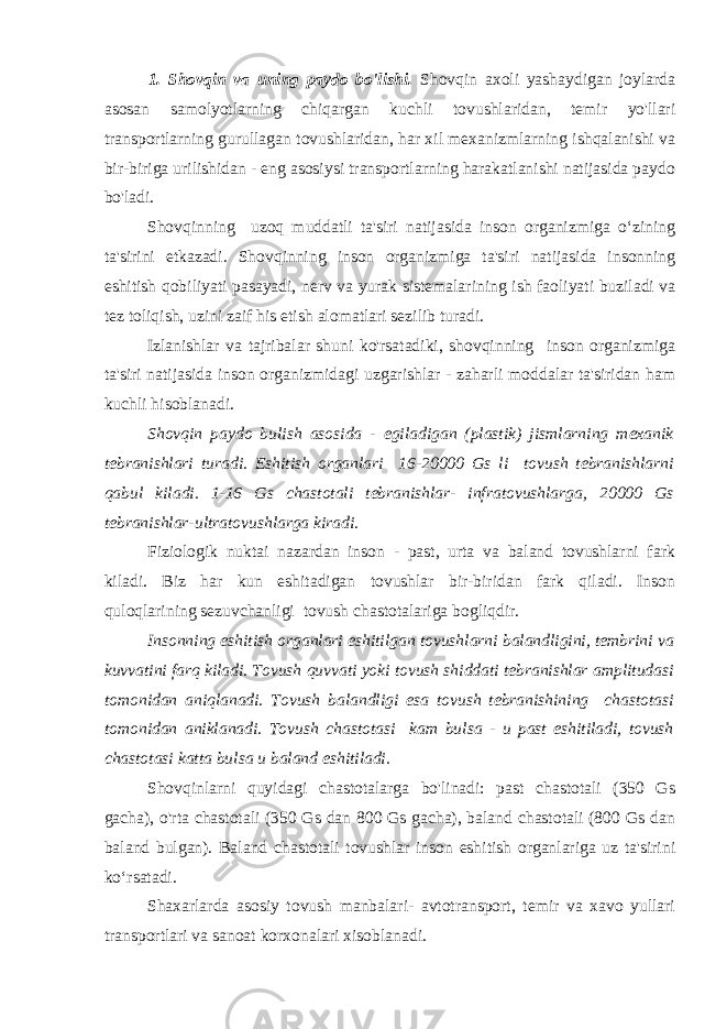 1. Shovqin va uning paydo bo&#39;lishi. Shovqin axoli yashaydigan joylarda asosan samolyotlarning chiqargan kuchli tovushlaridan, temir yo&#39;llari transportlarning gurullagan tovushlaridan, har xil mexanizmlarning ishqalanishi va bir-biriga urilishidan - eng asosiysi transportlarning harakatlanishi natijasida paydo bo&#39;ladi. Shovqinning uzoq muddatli ta&#39;siri natijasida inson organizmiga o‘zining ta&#39;sirini etkazadi. Shovqinning inson organizmiga ta&#39;siri natijasida insonning eshitish qobiliyati pasayadi, nerv va yurak sistemalarining ish faoliyati buziladi va tez toliqish, uzini zaif his etish alomatlari sezilib turadi. Izlanishlar va tajribalar shuni ko&#39;rsatadiki, shovqinning inson organizmiga ta&#39;siri natijasida inson organizmidagi uzgarishlar - zaharli moddalar ta&#39;siridan ham kuchli hisoblanadi. Shovqin paydo bulish asosida - egiladigan (plastik) jismlarning mexanik tebranishlari turadi. Eshitish organlari 16-20000 Gs li tovush tebranishlarni qabul kiladi. 1-16 Gs chastotali tebranishlar- infratovushlarga, 20000 Gs tebranishlar-ultratovushlarga kiradi. Fiziologik nuktai nazardan inson - past, urta va baland tovushlarni fark kiladi. Biz har kun eshitadigan tovushlar bir-biridan fark qiladi. Inson quloqlarining sezuvchanligi tovush chastotalariga bogliqdir. Insonning eshitish organlari eshitilgan tovushlarni balandligini, tembrini va kuvvatini farq kiladi. Tovush quvvati yoki tovush shiddati tebranishlar amplitudasi tomonidan aniqlanadi. Tovush balandligi esa tovush tebranishining chastotasi tomonidan aniklanadi. Tovush chastotasi kam bulsa - u past eshitiladi, tovush chastotasi katta bulsa u baland eshitiladi. Shovqinlarni quyidagi chastotalarga bo&#39;linadi: past chastotali (350 Gs gacha), o&#39;rta chastotali (350 Gs dan 800 Gs gacha), baland chastotali (800 Gs dan baland bulgan). Baland chastotali tovushlar inson eshitish organlariga uz ta&#39;sirini ko‘rsatadi. Shaxarlarda asosiy tovush manbalari- avtotransport, temir va xavo yullari transportlari va sanoat korxonalari xisoblanadi. 