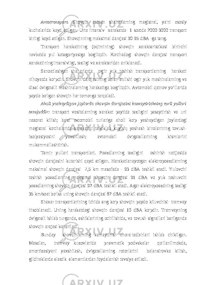 Avtotransport. Shovqin asosan shaharlarning magistral, ya&#39;ni asosiy kuchalarida kayd etilgan. Urta intensiv xarakatda- 1 soatda 2000-3000 transport birligi kayd etilgan. Shovqinning maksimal darajasi 90-95 dBA -ga teng. Transport harakatining (oqimining) shovqin xarakteristikasi birinchi navbatda yul kategoriyasiga bog&#39;liqdir. Ko&#39;chadagi shovqin darajasi transport xarakatining intensivligi, tezligi va xarakteridan aniklanadi. Sanoatlashgan shaharlarda og&#39;ir yuk tashish transportlarning harakati nihoyatda ko‘pdir. Shovqin darajasining balan bulishi ogir yuk mashinalarning va dizel dvigatelli mashinalarning harakatiga bog‘liqdir. Avtomobil qatnov yo‘llarida paydo bo&#39;lgan shovqin har tomonga tarqaladi. Aholi yashaydigan joylarda shovqin darajasini kamaytirishning turli yullari mavjuddir: transport vositalarning xarakat paytida tezligini pasaytirish va uni nazorat kilish; ba&#39;zi avtomobil turlariga aholi ko&#39;p yashaydigan joylardagi magistral ko&#39;chalarida xarakatini ta&#39;kiklab kuyish; yashash binolarining tovush- izolyasiyasini yaxshilash; avtomobil dvigatellarining kismlarini mukammallashtirish. Temir yullari transportlari. Poezdlarning tezligini oshirish natijasida shovqin darajasini kutarishi qayd etilgan. Harakatlanayotgan elektropoezdlarning maksimal shovqin darajasi 7,5 km masofada - 93 dBA tashkil etadi. Yulovchi tashish poezdlarning maksimal shovqin darajasi 91 dBA va yuk tashuvchi poezdlarning shovqin darajasi 92 dBA tashkil etadi. Agar elektropoezdning tezligi 35 km/soat bo&#39;lsa uning shovqin darajasi 82 dBA tashkil etadi. Shaxar transportlarining ichida eng ko&#39;p shovqin paydo kiluvchisi- tramvay hisoblanadi. Uning harakatdagi shovqin darajasi 10 dBA ko&#39;pdir. Tramvayning dvigateli ishlab turganda, eshiklarining ochilishida, va tovush signallari berilganda shovqin arajasi ko&#39;tariladi. Bunday shovqinlarning kamaytirish chora-tadbirlari ishlab chikilgan. Masalan, tramvay kuzovlarida pnevmatik podvekalar qo&#39;llanilmokda, amortizasiyani yaxshilash, dvigatellarning rotorlarini balansirovka kilish, gildiraklarda elastik elementlardan foydalanish tavsiya etiladi. 