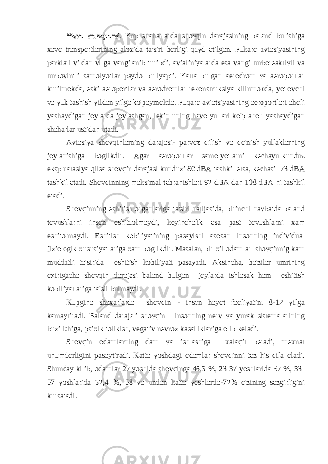 Havo transporti . Kup shaharlarda shovqin darajasining baland bulishiga xavo transportlarining aloxida ta&#39;siri borligi qayd etilgan. Fukaro aviasiyasining parklari yildan yilga yangilanib turibdi, avialiniyalarda esa yangi turboreaktivli va turbovintli samolyotlar paydo buliyapti. Katta bulgan aerodrom va aeroportlar kurilmokda, eski aeroportlar va aerodromlar rekonstruksiya kilinmokda, yo&#39;lovchi va yuk tashish yildan yilga ko&#39;paymokda. Fuqaro aviatsiyasining aeroportlari aholi yashaydigan joylarda joylashgan, lekin uning havo yullari ko&#39;p aholi yashaydigan shaharlar ustidan utadi. Aviasiya shovqinlarning darajasi- parvoz qilish va qo&#39;nish yullaklarning joylanishiga boglikdir. Agar aeroportlar samolyotlarni kechayu-kunduz ekspluatasiya qilsa shovqin darajasi kunduzi 80 dBA tashkil etsa, kechasi 78 dBA tashkil etadi. Shovqinning maksimal tebranishlari 92 dBA dan 108 dBA ni tashkil etadi. Shovqinning eshitish organlariga ta&#39;siri natijasida, birinchi navbatda baland tovushlarni inson eshitaolmaydi, keyinchalik esa past tovushlarni xam eshitolmaydi. Eshitish kobiliyatining pasayishi asosan insonning individual fiziologik xususiyatlariga xam boglikdir. Masalan, bir xil odamlar shovqinnig kam muddatli ta&#39;sirida eshitish kobiliyati pasayadi. Aksincha, ba&#39;zilar umrining oxirigacha shovqin darajasi baland bulgan joylarda ishlasak ham eshitish kobiliyatlariga ta&#39;sii bulmaydi. Kupgina shaxarlarda shovqin - inson hayot faoliyatini 8-12 yilga kamaytiradi. Baland darajali shovqin - insonning nerv va yurak sistemalarining buzilishiga, psixik tolikish, vegativ nevroz kasalliklariga olib keladi. Shovqin odamlarning dam va ishlashiga xalaqit beradi, mexnat unumdorligini pasaytiradi. Katta yoshdagi odamlar shovqinni tez his qila oladi. Shunday kilib, odamlar 27 yoshida shovqinga 46,3 %, 28-37 yoshlarida 57 %, 38- 57 yoshlarida 62,4 %, 58 va undan katta yoshlarda-72% o&#39;zining sezgirligini kursatadi. 