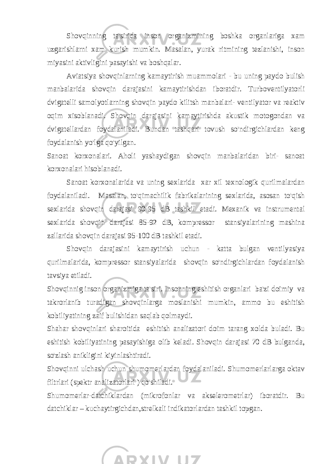 Shovqinning ta&#39;sirida inson organizmining boshka organlariga xam uzgarishlarni xam kurish mumkin. Masalan, yurak ritmining tezlanishi, inson miyasini aktivligini pasayishi va boshqalar. Aviatsiya shovqinlarning kamaytirish muammolari - bu uning paydo bulish manbalarida shovqin darajasini kamaytirishdan iboratdir. Turboventilyatorli dvigatelli samolyotlarning shovqin paydo kilitsh manbalari- ventilyator va reaktiv oqim xisoblanadi. Shovqin darajasini kamaytirishda akustik motogondan va dvigatellardan foydalaniladi. Bundan tashqari tovush so&#39;ndirgichlardan keng foydalanish yo&#39;lga qo&#39;yilgan. Sanoat korxonalari. Aholi yashaydigan shovqin manbalaridan biri- sanoat korxonalari hisoblanadi. Sanoat korxonalarida va uning sexlarida xar xil texnologik qurilmalardan foydalaniladi. Masalan, to&#39;qimachilik fabrikalarining sexlarida, asosan to&#39;qish sexlarida shovqin darajasi 90-95 dB tashkil etadi. Mexanik va instrumental sexlarida shovqin darajasi 85-92 dB, kompressor stansiyalarining mashina zallarida shovqin darajasi 95-100 dB tashkil etadi. Shovqin darajasini kamaytirish uchun - katta bulgan ventilyasiya qurilmalarida, kompressor stansiyalarida shovqin so&#39;ndirgichlardan foydalanish tavsiya etiladi. Shovqinnig inson organizmiga ta&#39;siri. Insonning eshitish organlari ba&#39;zi doimiy va takrorlanib turadigan shovqinlarga moslanishi mumkin, ammo bu eshitish kobiliyatining zaif bulishidan saqlab qolmaydi. Shahar shovqinlari sharoitida eshitish analizatori doim tarang xolda buladi. Bu eshitish kobiliyatining pasayishiga olib keladi. Shovqin darajasi 70 dB bulganda, so&#39;zlash anikligini kiyinlashtiradi. Shovqinni ulchash uchun shumomerlardan foydalaniladi. Shumomerlarlarga oktav filtrlari (spektr analizatorlari ) qo&#39;shiladi. Shumomerlar-datchiklardan (mikrofonlar va akselerometrlar) iboratdir. Bu datchiklar – kuchaytirgichdan,strelkali indikatorlardan tashkil topgan. 