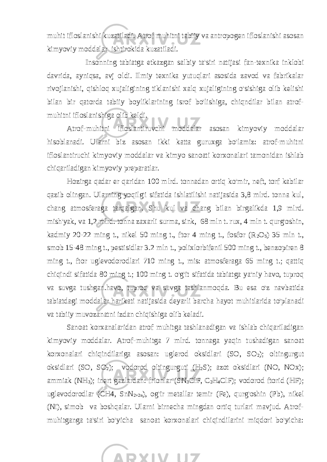 muhit ifloslanishi kuzatiladi. Atrof muhitni tabiiy va antropogen ifloslanishi asosan kimyoviy moddalar ishtirokida kuzatiladi. Insonning tabiatga etkazgan salbiy ta&#39;siri natijasi fan-texnika inklobi davrida, ayniqsa, avj oldi. Ilmiy texnika yutuqlari asosida zavod va fabrikalar rivojlanishi, qishloq xujaligining tiklanishi xalq xujaligining o&#39;sishiga olib kelishi bilan bir qatorda tabiiy boyliklarining isrof bo&#39;lishiga, chiqndilar bilan atrof- muhitni ifloslanishiga olib keldi. Atrof-muhitni ifloslantiruvchi moddalar asosan kimyoviy moddalar hisoblanadi. Ularni biz asosan ikki katta guruxga bo&#39;lamiz: atrof-muhitni ifloslantiruchi kimyoviy moddalar va kimyo sanoati korxonalari tamonidan ishlab chiqariladigan kimyoviy preparatlar. Hozirga qadar er qaridan 100 mlrd. tonnadan ortiq ko&#39;mir, neft, torf kabilar qazib olingan. Ularning yoqilg&#39;i sifatida ishlatilishi natijasida 3,8 mlrd. tonna kul, chang atmosferaga tarqalgan. Shu kul va chang bilan birgalikda 1,9 mlrd. mish&#39;yak, va 1,2 mlrd. tonna zaxarli surma, sink, 68 mln t. rux, 4 mln t. qurg&#39;oshin, kadmiy 20-22 ming t., nikel 50 ming t., ftor 4 ming t., fosfor (R 2 O 5 ) 35 mln t., smob 15-48 ming t., pestisidlar 3.2 mln t., polixlorbifenil 500 ming t., benzopiren 8 ming t., ftor uglevodorodlari 710 ming t., mis: atmosferaga 65 ming t.; qattiq chiqindi sifatida 80 ming t.; 100 ming t. o&#39;g&#39;it sifatida tabiatga ya&#39;niy havo, tuproq va suvga tushgan.havo, tuproq va suvga tashlanmoqda. Bu esa o&#39;z navbatida tabiatdagi moddalar harikati natijasida deyarli barcha hayot muhitlarida to&#39;planadi va tabiiy muvozanatni izdan chiqishiga olib keladi. Sanoat korxanalaridan atrof muhitga tashlanadigan va ishlab chiqariladigan kimyoviy moddalar. Atrof-muhitga 7 mlrd. tonnaga yaqin tushadigan sanoat korxonalari chiqindilariga asosan: uglerod oksidlari (SO, SO 2 ); oltingurgut oksidlari (SO, SO 2 ); vodorod oltingurguti (H 2 S); azot oksidlari (NO, NOx); ammiak (NH 3 ); inert gazlardan: frionlar (SN 3 ClF, C 2 H 4 ClF); vodorod ftorid (HF); uglevodorodlar (CH4, SnN 2+2n ), og&#39;ir metallar temir (Fe), qurg&#39;oshin (Pb), nikel (Ni), simob va boshqalar. Ularni birnecha mingdan ortiq turlari mavjud. Atrof- muhitganga ta&#39;siri bo&#39;yicha sanoat korxonalari chiqindilarini miqdori bo&#39;yicha: 