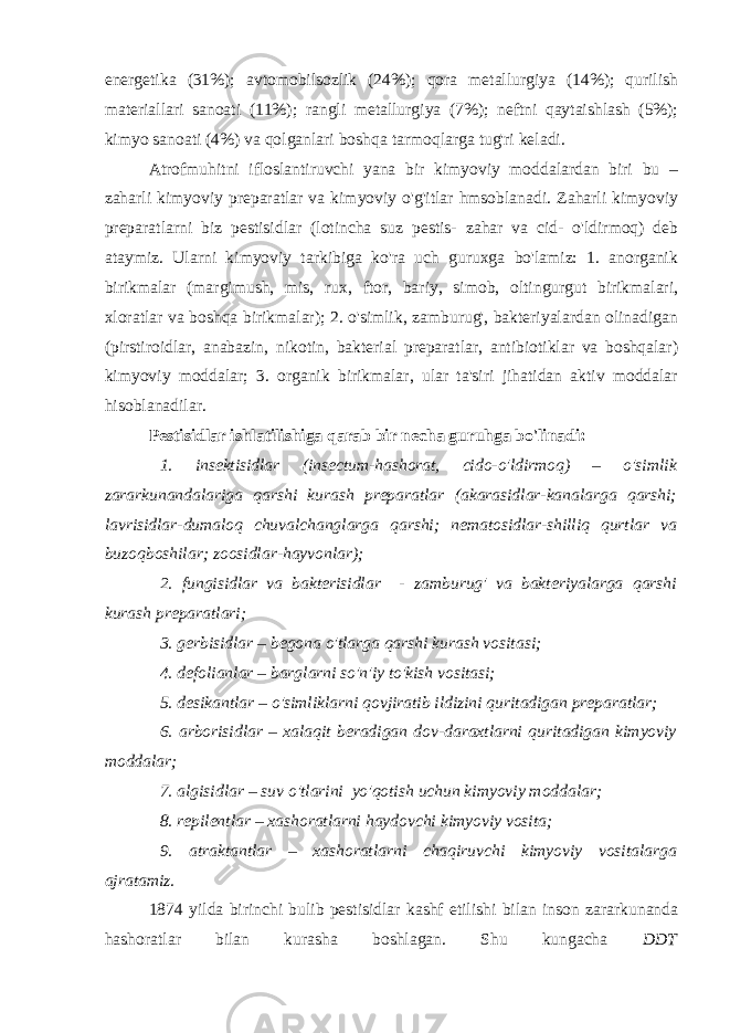 energetika (31%); avtomobilsozlik (24%); qora metallurgiya (14%); qurilish materiallari sanoati (11%); rangli metallurgiya (7%); neftni qaytaishlash (5%); kimyo sanoati (4%) va qolganlari boshqa tarmoqlarga tug&#39;ri keladi. Atrofmuhitni ifloslantiruvchi yana bir kimyoviy moddalardan biri bu – zaharli kimyoviy preparatlar va kimyoviy o&#39;g&#39;itlar hmsoblanadi. Zaharli kimyoviy preparatlarni biz pestisidlar (lotincha suz pestis- zahar va cid- o&#39;ldirmoq) deb ataymiz. Ularni kimyoviy tarkibiga ko&#39;ra uch guruxga bo&#39;lamiz: 1. anorganik birikmalar (margimush, mis, rux, ftor, bariy, simob, oltingurgut birikmalari, xloratlar va boshqa birikmalar); 2. o&#39;simlik, zamburug&#39;, bakteriyalardan olinadigan (pirstiroidlar, anabazin, nikotin, bakterial preparatlar, antibiotiklar va boshqalar) kimyoviy moddalar; 3. organik birikmalar, ular ta&#39;siri jihatidan aktiv moddalar hisoblanadilar. Pestisidlar ishlatilishiga qarab bir necha guruhga bo&#39;linadi: 1. insektisidlar (insectum-hashorat, cido-o&#39;ldirmoq) – o&#39;simlik zararkunandalariga qarshi kurash preparatlar (akarasidlar-kanalarga qarshi; lavrisidlar-dumaloq chuvalchanglarga qarshi; nematosidlar-shilliq qurtlar va buzoqboshilar; zoosidlar-hayvonlar); 2. fungisidlar va bakterisidlar - zamburug&#39; va bakteriyalarga qarshi kurash preparatlari; 3. gerbisidlar – begona o&#39;tlarga qarshi kurash vositasi; 4. defolianlar – barglarni so&#39;n&#39;iy to&#39;kish vositasi; 5. desikantlar – o&#39;simliklarni qovjiratib ildizini quritadigan preparatlar; 6. arborisidlar – xalaqit beradigan dov-daraxtlarni quritadigan kimyoviy moddalar; 7. algisidlar – suv o&#39;tlarini yo&#39;qotish uchun kimyoviy moddalar; 8. repilentlar – xashoratlarni haydovchi kimyoviy vosita; 9. atraktantlar – xashoratlarni chaqiruvchi kimyoviy vositalarga ajratamiz. 1874 yilda birinchi bulib pestisidlar kashf etilishi bilan inson zararkunanda hashoratlar bilan kurasha boshlagan. Shu kungacha DDT 