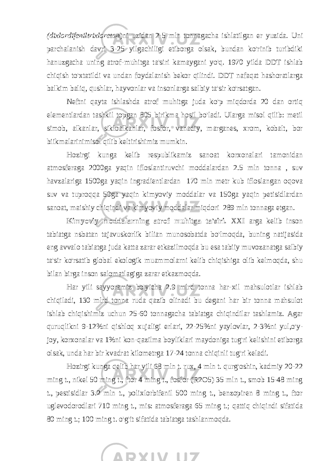 (dixlordifeniltrixloretan )ni uzidan 2-5 mln tonnagacha ishlatilgan er yuzida. Uni parchalanish davri 3-25 yilgachiligi etiborga olsak, bundan ko&#39;rinib turibdiki hanuzgacha uning atrof-muhitga ta&#39;siri kamaygani yo&#39;q. 1970 yilda DDT ishlab chiqish to&#39;xtatildi va undan foydalanish bekor qilindi. DDT nafaqat hashoratlarga balkim baliq, qushlar, hayvonlar va insonlarga salbiy ta&#39;sir ko&#39;rsatgan. Neftni qayta ishlashda atrof muhitga juda ko&#39;p miqdorda 20 dan ortiq elementlardan tashkil topgan 805 birikma hosil bo&#39;ladi. Ularga misol qilib: metil simob, alkanlar, sikloalkanlar, fosfor, vanadiy, marganes, xrom, kobalt, bor biikmalarinimisol qilib keltirishimiz mumkin. Hozirgi kunga kelib respublikamiz sanoat korxonalari tamonidan atmosferaga 2000ga yaqin ifloslantiruvchi moddalardan 2.5 mln tonna , suv havzalariga 1500ga yaqin ingradientlardan 170 mln metr kub ifloslangan oqova suv va tuproqqa 50ga yaqin kimyoviy moddalar va 150ga yaqin petisidlardan sanoat, maishiy chiqindi va kimyoviy moddalar miqdori 289 mln tonnaga etgan. Kimyoviy moddalarning atrof muhitga ta&#39;siri. XXI arga kelib inson tabiatga nsbatan tajavuskorlik bilian munosobatda bo&#39;lmoqda, buning natijasida eng avvalo tabiatga juda katta zarar etkazilmoqda bu esa tabiiy muvozanatga salbiy ta&#39;sir ko&#39;rsatib global ekologik muammolarni kelib chiqishiga olib kelmoqda, shu bilan birga inson salomatlagiga zarar etkazmoqda. Har yili sayyoramiz bo&#39;yicha 2.9 mlrd tonna har-xil mahsulotlar ishlab chiqiladi, 130 mlrd tonna ruda qazib olinadi bu degani har bir tonna mahsulot ishlab chiqishimiz uchun 25-60 tonnagacha tabiatga chiqindilar tashlamiz. Agar quruqlikni 9-12%ni qishloq xujaligi erlari, 22-25%ni yaylovlar, 2-3%ni yul,o&#39;y- joy, korxonalar va 1%ni kon-qazilma boyliklari maydoniga tug&#39;ri kelishini etiborga olsak, unda har bir kvadrat kilometrga 17-24 tonna chiqinli tug&#39;ri keladi. Hozirgi kunga qelib har yili 68 mln t. rux, 4 mln t. qurg&#39;oshin, kadmiy 20-22 ming t., nikel 50 ming t., ftor 4 ming t., fosfor (R2O5) 35 mln t., smob 15-48 ming t., pestisidlar 3.2 mln t., polixlorbifenil 500 ming t., benzopiren 8 ming t., ftor uglevodorodlari 710 ming t., mis: atmosferaga 65 ming t.; qattiq chiqindi sifatida 80 ming t.; 100 ming t. o&#39;g&#39;it sifatida tabiatga tashlanmoqda. 