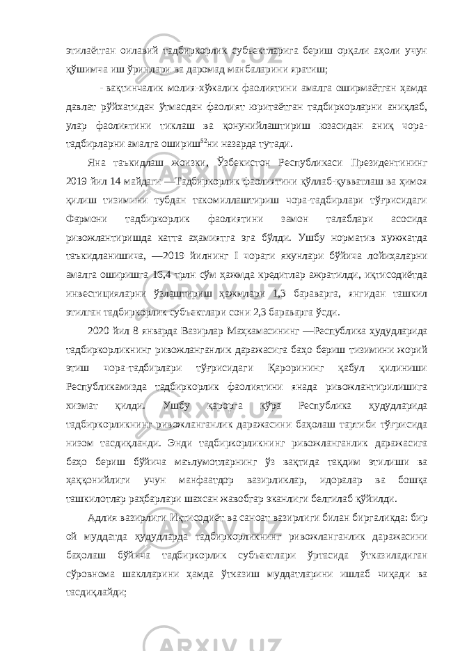 этилаётган оилавий тадбиркорлик субъектларига бериш орқали аҳоли учун қўшимча иш ўринлари ва даромад манбаларини яратиш; - вақтинчалик молия-хўжалик фаолиятини амалга оширмаётган ҳамда давлат рўйхатидан ўтмасдан фаолият юритаётган тадбиркорларни аниқлаб, улар фаолиятини тиклаш ва қонунийлаштириш юзасидан аниқ чора- тадбирларни амалга ошириш 52 ни назарда тутади. Яна таъкидлаш жоизки, Ўзбекистон Республикаси Президентининг 2019 йил 14 майдаги ―Тадбиркорлик фаолиятини қўллаб-қувватлаш ва ҳимоя қилиш тизимини тубдан такомиллаштириш чора-тадбирлари тўғрисидаги Фармони тадбиркорлик фаолиятини замон талаблари асосида ривожлантиришда катта аҳамиятга эга бўлди. Ушбу норматив хужжатда таъкидланишича, ―2019 йилнинг I чораги якунлари бўйича лойиҳаларни амалга оширишга 16,4 трлн сўм ҳажмда кредитлар ажратилди, иқтисодиётда инвестицияларни ўзлаштириш ҳажмлари 1,3 бараварга, янгидан ташкил этилган тадбиркорлик субъектлари сони 2,3 бараварга ўсди. 2020 йил 8 январда Вазирлар Маҳкамасининг ―Республика ҳудудларида тадбиркорликнинг ривожланганлик даражасига баҳо бериш тизимини жорий этиш чора-тадбирлари тўғрисидаги Қарорининг қабул қилиниши Республикамизда тадбиркорлик фаолиятини янада ривожлантирилишига хизмат қилди. Ушбу қарорга кўра Республика ҳудудларида тадбиркорликнинг ривожланганлик даражасини баҳолаш тартиби тўғрисида низом тасдиқланди. Энди тадбиркорликнинг ривожланганлик даражасига баҳо бериш бўйича маълумотларнинг ўз вақтида тақдим этилиши ва ҳаққонийлиги учун манфаатдор вазирликлар , идоралар ва бошқа ташкилотлар раҳбарлари шахсан жавобгар эканлиги белгилаб қўйилди . Адлия вазирлиги Иқтисодиёт ва саноат вазирлиги билан биргаликда : бир ой муддатда ҳудудларда тадбиркорликнинг ривожланганлик даражасини баҳолаш бўйича тадбиркорлик субъектлари ўртасида ўтказиладиган сўровнома шаклларини ҳамда ўтказиш муддатларини ишлаб чиқади ва тасдиқлайди ; 